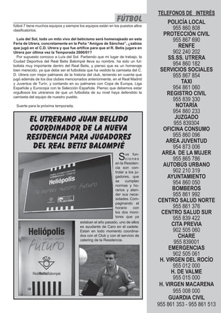 El Silbato 27fútbol
TELEFONOS DE INTERÉS
POLICÍA LOCAL
955 860 808
PROTECCIÓN CIVIL
955 867 690
RENFE
902 240 202
SS.SS. UTRERA
954 860 182
SERVICIOS SOCIALES
955 867 854
TAXI
954 861 060
REGISTRO CIVIL
955 839 330
NOTARÍA
954 860 233
JUZGADO
955 839304
OFICINA CONSUMO
955 860 096
AREA JUVENTUD
954 873 006
AREA DE LA MUJER
955 865 786
AUTOBÚS URBANO
902 210 319
AYUNTAMIENTO
954 860 050
BOMBEROS
955 861 992
CENTRO SALUD NORTE
955 861 376
CENTRO SALUD SUR
955 839 422
CITA PREVIA
902 505 060
CHARE
955 839001
EMERGENCIAS
902 505 061
H. VIRGEN DEL ROCÍO
955 012 000
H. DE VALME
955 015 000
H. VIRGEN MACARENA
955 008 000
GUARDIA CIVIL
955 861 353 - 955 861 513
fútbol 7 tiene muchos equipos y siempre los equipos están en los puestos altos
clasificatorios.
Luis del Sol, todo un mito vivo del beticismo será homenajeado en esta
Feria de Utrera, concretamente en la Peña “Amigos de Sánchez”, ¿sabías
que jugó en el C.D. Utrera y que fue artífice para que el R. Betis jugara en
Utrera por última vez la Temporada 2000/01?
Por supuesto conozco a Luís del Sol. Partiendo que mi lugar de trabajo, la
Ciudad Deportiva del Real Betis Balompié lleva su nombre, ha sido un fut-
bolista muy importante dentro del Real Betis, y pienso que es un homenaje
bien merecido, ya que debe ser el futbolista que ha vestido la camiseta del C.
D. Utrera con mejor palmares de la historia del club, teniendo en cuenta que
jugó además de los dos clubes mencionados anteriormente, en el Real Madrid
y Juventus de Turín, y contando en su palmares con Copa de Europa, Liga
Española y Eurocopa con la Selección Española. Pienso que debemos estar
orgullosos los utreranos de que un futbolista de su nivel haya defendido la
camiseta del equipo de nuestro pueblo.
Suerte para la próxima temporada.
Sus fun-
c i o n e s
en la Residen-
cia son con-
trolar a los ju-
gadores, que
se cumplan
normas y ho-
rarios y aten-
der sus nece-
sidades. Com-
paginando el
horario con
los dos moni-
tores que ya
el utrerano juan bellido
coordinador de la nueva
residencia para jugadores
del real betis balompié
estaban el año pasado, uno de ellos
es ayudante de Caro en el cadete.
Estan en todo momento coordina-
dos con el Club y con el servicio de
catering de la Residencia.
 