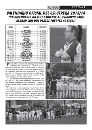 El Silbato fútbol
CALENDARIO OFICIAL DEL C.D.UTRERA 2013/14
“UN CALENDARIO NO MUY EXIGENTE AL PRINCIPIO PARA
ACABAR CON DOS PLATOS FUERTES AL FINAL”
LOCAL EQUIPO VISITANTE
15-09-13 LA BARRERA 02-02-14
09-02-14 EL CORONIL 22-09-13
29-09-13 LUCENA 16-02-14
23-02-14 ESPELEÑO 06-10-13
13-10-13 OSUNA 02-03-14
09-03-14 ROCIERA 20-10-13
27-10-13 LA VOZ 16-03-14
23-03-14 E. SAN AGUSTÍN 03-11-13
10-11-13 CASTILLEJA 30-03-14
06-04-14 VILLANUEVA 17-11-13
27-04-14 LA CARLOTA 24-11-13
01-12-13 SAN JOSÉ 04-05-14
11-05-14 LORA DEL RIO 15-12-13
22-12-13 CIUDAD JARDÍN 18-05-14
25-05-14 PALMA DEL RÍO 12-01-14
19-01-14 ANTONIANO 01-06-14
08-06-14 MONTILLA 26-01-14
El C.D. Utrera comenzará el Campeonato el 15 de
Septiembre en casa frente a La Barrera, en una
liga que acabará muy tarde, concretamente el 8 de junio
en casa frente al Montilla. El grupo parará el domingo 8
de Diciembre, festividad de la Inmaculada, el 29 de Di-
ciembre y el 5 de enero, coincidiendo con la Navidad y
Reyes, además del 13 y el 20 de Abril, festividad de Se-
mana Santa y Feria respectivamente.
El C.D. Utrera jugará dos partidos consecutivos fuera
de casa, el 17 y el 24 de Noviembre, precisamente con
dos equipos cordobeses, el At. Villanueva y La Carlota
para con posterioridad jugarlos en casa el 6 y el 27 de
Abril.
El calendario no parece (siempre a priori) ser dema-
siado exigente con el C.D. Utrera, aunque tendrá que
luchar con varios pesos pesados de la categoría como
son, Montilla, Antoniano, San José, Castilleja y algún que
otro equipo tapado revelación que dé la sorpresa. Aún
así confiemos en nuestro equipo, el C.D. Utrera.
 