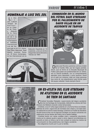 El Silbato varios
Cristóbal González Rabadán, superviviente del trágico accidente
de tren de Santiago de Compostela, defendió los colores del Club
Utrerano de Atletismo durante varias temporadas.
Cristóbal, a sus 51 años sigue estando en una forma física envidiable,
además de correr, coge la bici de montaña casi a diario y con ésta esta-
ba realizando el camino hasta Santiago. Estando en Puebla de Sanabria
decidió tomar el tren con la intención de llegar con tiempo suficiente a la
celebración de las fiestas del Patrón de la capital Gallega.
Cristóbal herido con varias costillas rotas y sangrando abundante-
mente por la cabeza ayudó a sacar a otros viajeros convirtiéndose sin
quererlo en todo un héroe y así lo han contado en todos los medios de
comunicación en días posteriores a tan trágico accidente.
Nos alegramos mucho por ti y por tu familia.
un ex-atleta del club utrerano
de atletismo en el accidente
de tren de santiago
que jugó en el C.D. Utrera,
Real Betis Balompié, Real
Madrid, Juventus, Roma
etc. El futuro homenajea-
do fue internacional con la
Selección Española en 16
ocasiones, y era uno de los
integrantes de los llamados
“Heroes de 1964”.
homenaje a luis del sol
La Aso-
c i a -
ción Cultural
“Amigos de
S á n c h e z ” ,
en su Case-
ta de Feria,
y después
de la Cena
i n a u g u r a l
del día 4 de
Septiembre,
homenajeará
al futbolista
internacional
Luis del Sol,
CONMOCIÓN EN EL MUNDO
DEL FÚTBOL BASE UTRERANO
POR EL FALLECIMIENTO DE
DAVID VILLAR EN UN
ACCIDENTE DE TRÁFICO
Desde esta Revista queremos unirnos al dolor
de la Familia Villar, por tan tragica perdida.
David, que se formó en la Escuela Municipal de
Futbol, para pasar con posterioridad al C.D. Utrera,
era un chaval excelente, con un comportamiento
ejemplar como deportista y como persona. David
ya no está con nosotros, está con otras personas
que como él, nos abandonaron para formar parte
del equipo celestial. Hasta siempre David.
 