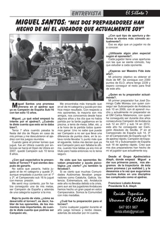 El Silbato entrevista
Miguel Santos una promesa
utrerana en el ajedrez que
ya es Campeón de España Sub-16
con tan sólo 13 años.
Miguel, ¿a qué edad empezó tu
interés por el ajedrez?, ¿Cuándo
te diste cuenta que esto se te daba
bien?.
Tenía 7 años cuando pasaba la
fiesta del día de Reyes en casa de
mis primas y me descubrieron el aje-
drez con los juegos reunidos.
Cuando gane el primer torneo que
jugué, fue en Utrera cuando por en-
tonces se hacía el Open de Utrera en
2007, quedé Campeón sub 10 tenía
8 años.
¿Con qué expectativa te presen-
taste al Torneo? Y qué sientes des-
pués de ganarlo.
No sabía que pasaría, había ju-
gado el de mi categoría y quedé 3º,
aunque empatado a puntos con el 1º
y 2º, el Campeonato sub 16 lo jugué
con menos presión.
Me sentí muy contento, por fin ha-
bía conseguido una de mis metas,
ser Campeón de España y además
de una categoría superior a la mía.
Bajo tu punto de vista, ¿cómo se
desarrolló el torneo?, es decir, ha-
blar de tus oponentes, de los mo-
mentos más importantes, de cuan-
do te diste cuenta que podrías ser
Campeón etc.
Me encontraba más tranquilo que
en el de mi categoría y quizás por eso
hice mejor resultado. Con respecto a
mis oponentes, la mayoría son mis
amigos, nos conocemos desde hace
algunos años y los día que no había
partida por la tarde jugábamos en la
piscina, a tenis de mesa, billar, etc. y
a la hora de la partida todos quere-
mos ganar. Uno no sabe que puede
ser Campeón a no ser que lleve una
diferencia de puntos clara, en la oc-
tava ronda llevaba ½ punto más que
el siguiente, todos me decían que ya
era Campeón pero aún faltaba la últi-
ma, cuando hice tablas ya era mío el
título pero hasta entonces no lo tenía
seguro.
He oído que tus oponentes lle-
vaban preparador y ayuda psico-
lógica ¿es cierto? ¿tu también la
llevabas?.
Si es cierto que muchas Comuni-
dades Autónomas llevaban prepa-
radores como Cataluña, Galicia, Va-
lencia, Extremadura, etc. Andalucía
este año no llevaba debido a la crisis,
pero aun así los jugadores Andaluces
hemos hecho un gran papel en estos
Campeonatos. Somos la Comunidad
con más medallas.
¿Cuál fue tu preparación para el
torneo?.
Como cualquier jugador durante el
año juego torneos y recibo clases,
además de estudiar por mi cuenta.
¿Con qué tipo de apertura y de-
fensa te sientes más cómodo ac-
tualmente?.
Eso es algo que un jugador no da
a conocer.
¿Utilizaste algún plan especial
según el oponente?.
Cada jugador tiene unas aperturas
con las que se siente cómodo, hay
que estudiar a cada oponente.
¿Esperas ser Maestro Fide éste
año?.
Mi próximo objetivo es obtener el
título de MF. Se consigue con 2300
puntos de ELO, ahora tengo 2239 y
espero conseguir el resto para final
de este año.
¿Quien es tu preparador actual-
mente?.
Mi primer preparador fue José Do-
mingo Calle Moreau con quien con-
seguí ser Subcampeón de Andalucía
sub 10 en 2009, con él aprendí mu-
cho y actualmente mi preparador es
el GM Carlos Matamoros, con quien
he conseguido ser durante dos años
consecutivos Campeón de Andalucía
sub 12 en 2011 y sub 14 en 2012,
este año he conseguido ser Cam-
peón Absoluto de Sevilla, 3º en el
Campeonato de España sub 14, 3º
en el Campeonato de España sub 14
de ajedrez rápido, Campeón de Espa-
ña sub 16 y Subcampeón de España
sub 16 de ajedrez rápido. Creo que
mis dos preparadores han hecho de
mí el jugador que actualmente soy.
Desde el Grupo Ajedrecístico
Aleph, donde empezó Miguel a
dar sus primeros pasos, nos ale-
gramos de la trayectoria de ésta
joven promesa ( ya realidad ), y le
deseamos a la vez que auguramos
muchos éxitos en una disciplina
tan complicada como el ajedrez.
Francisco Lobato Arenas
Presidente G.A. Aleph
miguel santos: “mis dos preparadores han
hecho de mí el jugador que actualmente soy”
Revista Deportiva
Utrerana El Silbato
647 951 967
revista.silbato@gmail.com
 