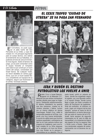 El Silbato fútbol
el xxxix trofeo “ciudad de
utrera” se va para san fernando
El C.D.Utrera, no pudo supe-
rar el plato fuerte del San
Fernando en su trofeo, y cayó de-
rrotado 0-3. El principal argumento
para el cuerpo técnico, era valorar
el rendimiento de sus futbolista, e ir
puliendo errores de cara al inminen-
te inicio liguero. Sobre el terreno de
juego, ya se pudo comprobar como
el equipo necesita un rompedor
para todo lo que construye un buen
centro del campo, comandado por
Israel Garcia. De cualquier modo,
se vieron destellos en ciertos juga-
dores, que con un buen estado fisi-
co y compitiendo con equipos de su
categoria, seguro que ilusionaran a
la sufrida hinchada utrerana.
Rubén Cruz e Israel Bascón,
jugaran en el Albacete C.F.,
despues de que ambos rechazaran
sendas ofertas para jugar en Ingla-
terra y Tahilandia respectivamente.
El destino fútbolistico ha querido
que dos utreranos, criados en la
cantera utrerista y bética, luchen
por un mismo objetivo en tierras
manchegas. Ruben Cruz, militó la
temporada pasada en el Ecija, cua-
jando una muy buena temporada,
lo que le ha valido para que muchos
equipos españoles y extranjeros se
fijen en él, todo parecia indicar que
juagaría en Inglaterra, pero una re-
baja notable en su ficha despues
de lo pactado a la hora de firmar,
hizo que Rubén se lo pensara y
retrocediera en su desición. Por su
isra y rubén el destino
futbolístico los vuelve a unir
parte Israel, sufrió un calvario en
Jerez, donde fue engañado según
el jugador, por una figurada cesión
a un equipo Griego, donde nunca
llegó a jugar, por estar cumplido el
plazo de inscripcion de jugadores.
Ante tal confusión, el utrerano no
pudo jugar con ninguno de los dos
equipos porque el Jerez le dió la
baja federativa, un hecho denuncia-
ble que está en manos de la A.F.E.
Israel, tenia equipos de segunda
interesados en él, pero la falta de
tranquilidad y la impaciencia lógica
del jugador le hizó no esperar más
y firmar junto a Rubén. Ojalá sea
una temporada cargada de exitos,
culminando con el ascenso de ca-
tegoría.
 
