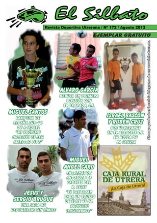 Ahorayapuedesleerlarevistaíntegramenteen:www.infoutrera.es.
El Silbato
Revista Deportiva Utrerana / Nº 172 / Agosto 2013
ejemplar gratuito
Revista Deportiva Utrerana / Nº 172 / Agosto 2013Revista Deportiva Utrerana / Nº 172 / Agosto 2013
Ahorayapuedesleerlarevistaíntegramenteen:www.infoutrera.es.Ahorayapuedesleerlarevistaíntegramenteen:www.infoutrera.es.
ejemplar gratuito
MIGUEL SANTOS
CAMPEON DE
ESPAÑA SUB-16
DE AJEDREZ
“MI PRÓXIMO
OBJETIVO ES SER
MAESTRO FIDE”
ISRAEL BASCÓN
Y RUBÉN CRUZ
DOS UTRERANOS
EN EL ALBACETE C.F.
en busca de
la gloria
Miguel
Angel CARO
ENTRENADOR
ANDALUZA DE
CADETES DEL
R. BETIS
“el trabajar
para un equipo
de élite es un
proyecto
ilusionante”
Revista Deportiva Utrerana / Nº 172 / Agosto 2013
ejemplar gratuito
Revista Deportiva Utrerana / Nº 172 / Agosto 2013
ejemplar gratuito
ALVARO GARCÍA
DEBUTA EN PRIMERA
DIVISIÓN CON
EL GRANADA, C.F.
MAESTRO FIDE”MAESTRO FIDE”
Angel CAROAngel CARO
ENTRENADORENTRENADOR
ANDALUZA DEANDALUZA DE
CADETES DELCADETES DEL
“el trabajar“el trabajar
para un equipopara un equipo
de élite es unde élite es un
jesús y
sergio bruque
una saga de
deportistas sin límite
 