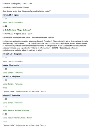 Fecha lun, 22 de agosto, 22:30 – 22:30
Lugar Plaza de la Catedral, Zamora
Ciclo de cine al aire libre: "Dios mío¿Pero qué te hemos hecho?"
martes, 23 de agosto
11:00
Visita Zamora - Románica
22:30
V Ciclo Nacional "Magia de Cerca"
Fecha mar, 23 de agosto, 22:30 – 22:30
Lugar Centro de Interpretación de las Ciudades Medievales, Zamora
23 de agosto. Actuación de Adolfo Masyebra (Madrid). Entradas: 5 € (aforo limitado) Venta de entradas anticipada:
Ávalon Café (C/ San Andrés, 17). De lunes a sábado de 18.00 a 00.00 h. En caso de que el aforo no se complete,
se habilitará un punto de venta en la entrada del Centro de Interpretación de las Ciudades Medievales una hora
antes del inicio de cada espectáculo. Teléfono de información: 64 269 310. * Espectáculos enfocados
exclusivamente a público adulto (a partir de 16 años)
miércoles, 24 de agosto
11:00
Visita Zamora - Románica
jueves, 25 de agosto
11:00
Visita Zamora - Románica
viernes, 26 de agosto
11:00
Visita Zamora - Románica
23:00
"Aromas de Fe". Visita nocturna a la Catedral de Zamora
sábado, 27 de agosto
11:00
Visita Zamora - Románica
21:00
Visita nocturna "Luces y Leyendas"
21:30
Visita Noctura "Zamora, Cielo y Tierra"
23:00
"Aromas de Fe". Visita nocturna a la Catedral de Zamora
 