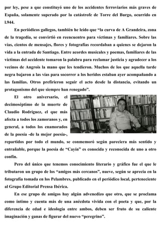 por ley, pese a que constituyó uno de los accidentes ferroviarios más graves de
España, solamente superado por la catástrofe de Torre del Burgo, ocurrido en
l.944.
En periódicos gallegos, también he leído que “la curva de A Grandeira, zona
de la tragedia, se convirtió en reencuentro para víctimas y familiares. Sobre las
vías, cientos de mensajes, flores y fotografías recordaban a quienes se dejaron la
vida a la entrada de Santiago. Entre acordes musicales y poemas, familiares de las
víctimas del accidente tomaron la palabra para reclamar justicia y agradecer a los
vecinos de Angrois la mano que les tendieron. Muchos de los que aquella tarde
negra bajaron a las vías para socorrer a los heridos estaban ayer acompañando a
las familias. Otros prefirieron seguir el acto desde la distancia, evitando un
protagonismo del que siempre han renegado”.
El otro aniversario, el
decimoséptimo de la muerte de
Claudio Rodríguez, el que más
afecta a todos los zamoranos y, en
general, a todos los enamorados
de la poesía -de la mejor poesía-,
repartidos por todo el mundo, se conmemoró según pareciera más sentido y
entrañable, porque la poesía de “Cayín” es conocida y reconocida de uno a otro
confín.
Pero del único que tenemos conocimiento literario y gráfico fue el que le
tributaron un grupo de los “amigos más cercanos”, nueve, según se aprecia en la
fotografía tomada en los Pelambres, publicado en el periódico local, perteneciente
al Grupo Editorial Prensa Ibérica.
En ese grupo de amigos hay algún advenedizo que otro, que se proclama
como íntimo y cuenta más de una anécdota vivida con el poeta y que, por la
diferencia de edad e ideología entre ambos, deben ser fruto de su caliente
imaginación y ganas de figurar del nuevo “peregrino”.
 