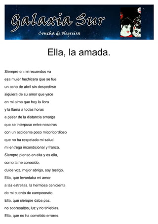Ella, la amada.
Siempre en mi recuerdos va
esa mujer hechicera que se fue
un ocho de abril sin despedirse
siquiera de su amor que yace
en mi alma que hoy la llora
y la llama a todas horas
a pesar de la distancia amarga
que se interpuso entre nosotros
con un accidente poco micoricordioso
que no ha respetado mi salud
mi entrega incondicional y franca.
Siempre pienso en ella y es ella,
como la he conocido,
dulce voz, mejor abrigo, soy testigo.
Ella, que levantaba mi amor
a las estrellas, la hermosa cenicienta
de mi cuento de campeonato.
Ella, que siempre daba paz,
no sobresaltos, luz y no tinieblas.
Ella, que no ha cometido errores
 