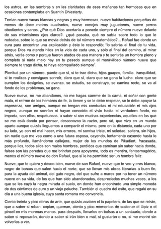 los astros, en las sombras y en las claridades de esas mañanas tan hermosas que en
ocasiones contemplaba en Suantín Dhiesterty.
Tenían nueve vacas blancas y negras y muy hermosas, nueve habitaciones pequeñas de
menos de doce metros cuadrados, nueve conejos muy juguetones, nueve perros
obedientes y sanos. ¿Por qué Dios acertaría a ponerle siempre el número nueve delante
de sus mismísimos ojos claros?. ¿qué pasaba, qué no sabía sobre todo lo que le
rodeaba, sobre lo que se movía detrás de tal número matemático?... Rafael fue donde un
cura para encontrar una explicación y éste le respondió: “lo sabrás al final de tu vida,
porque Dios va atando hilos en la vida de cada uno, y sólo al final del camino, al mirar
atrás, verás como y porque fueron atados de esa manera y te sentirás un hombre pleno y
completo si nada malo hay en tu pasado aunque el maravilloso número nueve que
siempre te trago dicha, te haya acompañado siempre”.
Plenitud por un número, puede que sí, si te trae dicha, hijos guapos, familia, tranquilidad,
si te realizas y consigues sonreír, claro que sí, claro que se gana la lucha, claro que se
cumplen los designios, se avanza, se estudis, se construye, se camina recto, se va al
fondo de los problemas, se gana.
Nueve nueve, no me abandones, no me hagas caerme de la cama, ni soñar con gente
mala, ni reírme de los hombres de fe, la tienen y se le debe respetar, se le debe apoyar la
esperanza, son amigos, aunque no tengan mis conductas ni mi educación ni mis ojos
negros, aunque no sonrían ni hayan conocido el vivio hasta el verdadero fondo, no
importa, son ellos, respetuosos, a saber si con muchas experiencias, aquellos en los que
se me está dando por pensar, desconozco la razón, pero sé, que vivo en un mundo
aparte aunque quizás lleguemos a compartir el mismo, pero en la distancia, cada uno por
su lado, yo con mi mal hacer, mis errores, mi sonrisa triste, mi soledad, soltera, sin hijos,
sin nadie que me vea como a una futura esposa, cayendo, lentamente cayendo hasta lo
más profundo, llamándome callejera, mujer de los mundos de Pikadiert, fracasada,
porque llos, todos ellos son malos hombres, perdidos que caminan sin saber hacia donde,
falsas son las paredes que me brindan para apoyarme, todo es mentira, fantasmagórico,
menos el número nueve de don Rafael, que sí le ha permitido ser un hombre feliz.
Nueve, que te quiero y deseo bien, nueve de san Rafael, nueve que te veo y eres blanco,
negro de barcos que salen hacia el norte, que se llevan mis obras literarias a buen fin,
para la ayuda del animal, del gato negro, del que sufre a mares por no tener un número
nueve en su vida, de los que han sido abandonados, despreciados muchas veces, a los
que se les cayó la negra mirada al suelo, en donde han encontrado una simple moneda
de dos céntimos de euro y un viejo peluche. También el cuadro del osito, que regalé en su
día a una buena iglesia, cuya santa romana me convencía.
Ciento treinta y pico obras de arte, que quizás acaben el la papelera, de las que se reirán,
que a saber si roban, copian, queman, ciento y pico momentos de sostener el lápiz o el
pincel en mis morenas manos, para después, llevarlos en bolsas a un santuario, donde a
saber si reposarán, donde a saber si irán bien o mal, si gustarán o no, si me moriré sin
volverlas a ver.
 