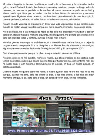 Mi osito, mis gatos en la casa, las flores, el cuadro de mi hermana y de mi madre, de los
gatos, de mi Pochiett, todo lo he dado porque estoy nerviosa, porque no tengo valor de
persona, ya que me he perdido en la sombra, el nueve no me acompaña de verdad, y
ahora puede que llore por lo hecho, por las bolsas llenas de recuerdos y sucesos,
aprendizajes, lágrimas, risas de otros, muchas risas, pero deseando lo mío, lo propio, lo
que me pertenece, mi arte, mi saber hacer, mi saber conducirme, mi soledad.
No a la muerte violenta, sí al esmero en llevar una vida vegetariana, sí que sientas dolor
cuando se matan vacas y cerdos, porque así me lo enseñó mi madre, que es una santa.
No a las balas, no a las miradas de rabia de los que me circundan y envidian y desean
perdición. Bailaré hasta la mañana siguiente, me maquillaré, me pondré dos coletas en el
pelo con grandes lazos y cantaré, aunque lo haga mal, lo haré.
No a las gentes malas que mi mal desean, ni a la envidia que mal me hace, ni a dejar de
progresar en lo que pueda. Sí a mi Jhughitú, a mi Minnie, Pochie y Nannie, a mis amigas,
algunas ya muertas en las fechas del 28 de julio de 2012 y 21 de mayo de 2013.
Que ahora puedo contar porque mi obra, aunque anterior, aún no es pública.
No a las velas si no me ayudan, menos si muero, que Dios proceda, si me castiga, nada
tendré que hacer, puede que sea lo que me toca por hablar de mal, por sentirme mal, por
no saber llorar y por meterme continuamente en pleitos, en líos, en fracas ajenos, en
batallas prohibas.
Cuando muera no quiero saber de nadie, a nadie ayudar, que no se me rece ni se me
busque, cuando no esté, sólo les quiero a ellos, a los que quiero, a los que en algún
momento critiqué, lo sé, pero sólo a ellos. En soledad y con ellos, sin los terrícolas.
 