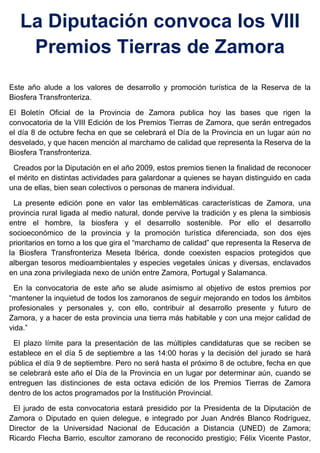 La Diputación convoca los VIII
Premios Tierras de Zamora
Este año alude a los valores de desarrollo y promoción turística de la Reserva de la
Biosfera Transfronteriza.
El Boletín Oficial de la Provincia de Zamora publica hoy las bases que rigen la
convocatoria de la VIII Edición de los Premios Tierras de Zamora, que serán entregados
el día 8 de octubre fecha en que se celebrará el Día de la Provincia en un lugar aún no
desvelado, y que hacen mención al marchamo de calidad que representa la Reserva de la
Biosfera Transfronteriza.
Creados por la Diputación en el año 2009, estos premios tienen la finalidad de reconocer
el mérito en distintas actividades para galardonar a quienes se hayan distinguido en cada
una de ellas, bien sean colectivos o personas de manera individual.
La presente edición pone en valor las emblemáticas características de Zamora, una
provincia rural ligada al medio natural, donde pervive la tradición y es plena la simbiosis
entre el hombre, la biosfera y el desarrollo sostenible. Por ello el desarrollo
socioeconómico de la provincia y la promoción turística diferenciada, son dos ejes
prioritarios en torno a los que gira el “marchamo de calidad” que representa la Reserva de
la Biosfera Transfronteriza Meseta Ibérica, donde coexisten espacios protegidos que
albergan tesoros medioambientales y especies vegetales únicas y diversas, enclavados
en una zona privilegiada nexo de unión entre Zamora, Portugal y Salamanca.
En la convocatoria de este año se alude asimismo al objetivo de estos premios por
“mantener la inquietud de todos los zamoranos de seguir mejorando en todos los ámbitos
profesionales y personales y, con ello, contribuir al desarrollo presente y futuro de
Zamora, y a hacer de esta provincia una tierra más habitable y con una mejor calidad de
vida.”
El plazo límite para la presentación de las múltiples candidaturas que se reciben se
establece en el día 5 de septiembre a las 14:00 horas y la decisión del jurado se hará
pública el día 9 de septiembre. Pero no será hasta el próximo 8 de octubre, fecha en que
se celebrará este año el Día de la Provincia en un lugar por determinar aún, cuando se
entreguen las distinciones de esta octava edición de los Premios Tierras de Zamora
dentro de los actos programados por la Institución Provincial.
El jurado de esta convocatoria estará presidido por la Presidenta de la Diputación de
Zamora o Diputado en quien delegue, e integrado por Juan Andrés Blanco Rodríguez,
Director de la Universidad Nacional de Educación a Distancia (UNED) de Zamora;
Ricardo Flecha Barrio, escultor zamorano de reconocido prestigio; Félix Vicente Pastor,
 