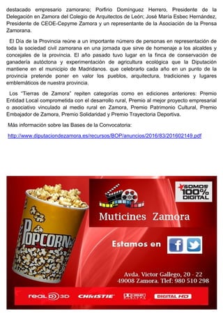 destacado empresario zamorano; Porfirio Domínguez Herrero, Presidente de la
Delegación en Zamora del Colegio de Arquitectos de León; José María Esbec Hernández,
Presidente de CEOE-Cepyme Zamora y un representante de la Asociación de la Prensa
Zamorana.
El Día de la Provincia reúne a un importante número de personas en representación de
toda la sociedad civil zamorana en una jornada que sirve de homenaje a los alcaldes y
concejales de la provincia. El año pasado tuvo lugar en la finca de conservación de
ganadería autóctona y experimentación de agricultura ecológica que la Diputación
mantiene en el municipio de Madridanos. que celebrarlo cada año en un punto de la
provincia pretende poner en valor los pueblos, arquitectura, tradiciones y lugares
emblemáticos de nuestra provincia.
Los “Tierras de Zamora” repiten categorías como en ediciones anteriores: Premio
Entidad Local comprometida con el desarrollo rural, Premio al mejor proyecto empresarial
o asociativo vinculado al medio rural en Zamora, Premio Patrimonio Cultural, Premio
Embajador de Zamora, Premio Solidaridad y Premio Trayectoria Deportiva.
Más información sobre las Bases de la Convocatoria:
http://www.diputaciondezamora.es/recursos/BOP/anuncios/2016/83/201602149.pdf
 