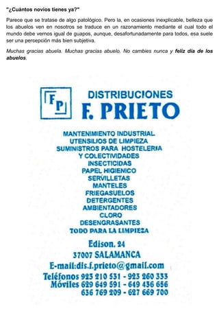 "¿Cuántos novios tienes ya?"
Parece que se tratase de algo patológico. Pero la, en ocasiones inexplicable, belleza que
los abuelos ven en nosotros se traduce en un razonamiento mediante el cual todo el
mundo debe vernos igual de guapos, aunque, desafortunadamente para todos, esa suele
ser una percepción más bien subjetiva.
Muchas gracias abuela. Muchas gracias abuelo. No cambies nunca y feliz día de los
abuelos.
 