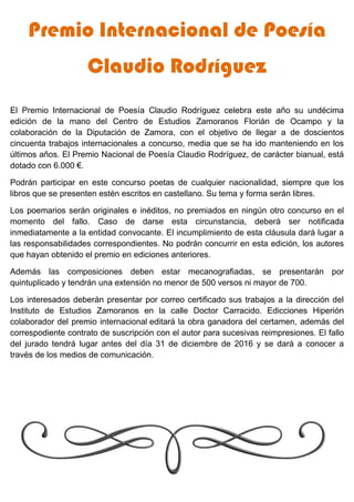 Premio Internacional de Poesía
Claudio Rodríguez
El Premio Internacional de Poesía Claudio Rodríguez celebra este año su undécima
edición de la mano del Centro de Estudios Zamoranos Florián de Ocampo y la
colaboración de la Diputación de Zamora, con el objetivo de llegar a de doscientos
cincuenta trabajos internacionales a concurso, media que se ha ido manteniendo en los
últimos años. El Premio Nacional de Poesía Claudio Rodríguez, de carácter bianual, está
dotado con 6.000 €.
Podrán participar en este concurso poetas de cualquier nacionalidad, siempre que los
libros que se presenten estén escritos en castellano. Su tema y forma serán libres.
Los poemarios serán originales e inéditos, no premiados en ningún otro concurso en el
momento del fallo. Caso de darse esta circunstancia, deberá ser notificada
inmediatamente a la entidad convocante. El incumplimiento de esta cláusula dará lugar a
las responsabilidades correspondientes. No podrán concurrir en esta edición, los autores
que hayan obtenido el premio en ediciones anteriores.
Además las composiciones deben estar mecanografiadas, se presentarán por
quintuplicado y tendrán una extensión no menor de 500 versos ni mayor de 700.
Los interesados deberán presentar por correo certificado sus trabajos a la dirección del
Instituto de Estudios Zamoranos en la calle Doctor Carracido. Edicciones Hiperión
colaborador del premio internacional editará la obra ganadora del certamen, además del
correspodiente contrato de suscripción con el autor para sucesivas reimpresiones. El fallo
del jurado tendrá lugar antes del día 31 de diciembre de 2016 y se dará a conocer a
través de los medios de comunicación.
 