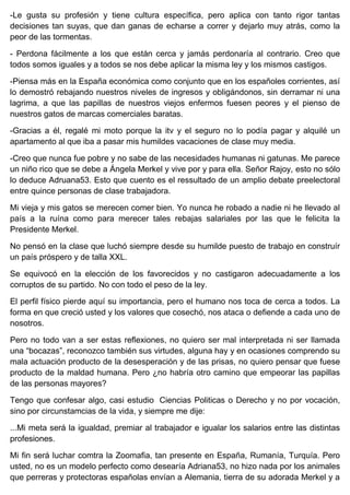 -Le gusta su profesión y tiene cultura específica, pero aplica con tanto rigor tantas
decisiones tan suyas, que dan ganas de echarse a correr y dejarlo muy atrás, como la
peor de las tormentas.
- Perdona fácilmente a los que están cerca y jamás perdonaría al contrario. Creo que
todos somos iguales y a todos se nos debe aplicar la misma ley y los mismos castigos.
-Piensa más en la España económica como conjunto que en los españoles corrientes, así
lo demostró rebajando nuestros niveles de ingresos y obligándonos, sin derramar ni una
lagrima, a que las papillas de nuestros viejos enfermos fuesen peores y el pienso de
nuestros gatos de marcas comerciales baratas.
-Gracias a él, regalé mi moto porque la itv y el seguro no lo podía pagar y alquilé un
apartamento al que iba a pasar mis humildes vacaciones de clase muy media.
-Creo que nunca fue pobre y no sabe de las necesidades humanas ni gatunas. Me parece
un niño rico que se debe a Ángela Merkel y vive por y para ella. Señor Rajoy, esto no sólo
lo deduce Adruana53. Esto que cuento es el ressultado de un amplio debate preelectoral
entre quince personas de clase trabajadora.
Mi vieja y mis gatos se merecen comer bien. Yo nunca he robado a nadie ni he llevado al
país a la ruína como para merecer tales rebajas salariales por las que le felicita la
Presidente Merkel.
No pensó en la clase que luchó siempre desde su humilde puesto de trabajo en construír
un país próspero y de talla XXL.
Se equivocó en la elección de los favorecidos y no castigaron adecuadamente a los
corruptos de su partido. No con todo el peso de la ley.
El perfil físico pierde aquí su importancia, pero el humano nos toca de cerca a todos. La
forma en que creció usted y los valores que cosechó, nos ataca o defiende a cada uno de
nosotros.
Pero no todo van a ser estas reflexiones, no quiero ser mal interpretada ni ser llamada
una “bocazas”, reconozco también sus virtudes, alguna hay y en ocasiones comprendo su
mala actuación producto de la desesperación y de las prisas, no quiero pensar que fuese
producto de la maldad humana. Pero ¿no habría otro camino que empeorar las papillas
de las personas mayores?
Tengo que confesar algo, casi estudio Ciencias Politicas o Derecho y no por vocación,
sino por circunstamcias de la vida, y siempre me dije:
...Mi meta será la igualdad, premiar al trabajador e igualar los salarios entre las distintas
profesiones.
Mi fin será luchar comtra la Zoomafia, tan presente en España, Rumanía, Turquía. Pero
usted, no es un modelo perfecto como desearía Adriana53, no hizo nada por los animales
que perreras y protectoras españolas envían a Alemania, tierra de su adorada Merkel y a
 