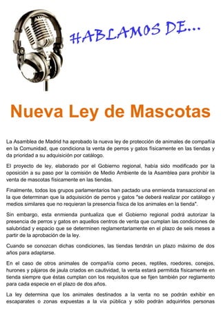 Nueva Ley de Mascotas
La Asamblea de Madrid ha aprobado la nueva ley de protección de animales de compañía
en la Comunidad, que condiciona la venta de perros y gatos físicamente en las tiendas y
da prioridad a su adquisición por catálogo.
El proyecto de ley, elaborado por el Gobierno regional, había sido modificado por la
oposición a su paso por la comisión de Medio Ambiente de la Asamblea para prohibir la
venta de mascotas físicamente en las tiendas.
Finalmente, todos los grupos parlamentarios han pactado una enmienda transaccional en
la que determinan que la adquisición de perros y gatos "se deberá realizar por catálogo y
medios similares que no requieran la presencia física de los animales en la tienda".
Sin embargo, esta enmienda puntualiza que el Gobierno regional podrá autorizar la
presencia de perros y gatos en aquellos centros de venta que cumplan las condiciones de
salubridad y espacio que se determinen reglamentariamente en el plazo de seis meses a
partir de la aprobación de la ley.
Cuando se conozcan dichas condiciones, las tiendas tendrán un plazo máximo de dos
años para adaptarse.
En el caso de otros animales de compañía como peces, reptiles, roedores, conejos,
hurones y pájaros de jaula criados en cautividad, la venta estará permitida físicamente en
tienda siempre que éstas cumplan con los requisitos que se fijen también por reglamento
para cada especie en el plazo de dos años.
La ley determina que los animales destinados a la venta no se podrán exhibir en
escaparates o zonas expuestas a la vía pública y sólo podrán adquirirlos personas
 