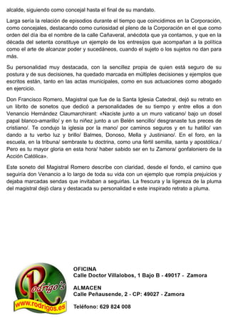 alcalde, siguiendo como concejal hasta el final de su mandato.
Larga sería la relación de episodios durante el tiempo que coincidimos en la Corporación,
como concejales, destacando como curiosidad el pleno de la Corporación en el que como
orden del día iba el nombre de la calle Cañaveral, anécdota que ya contamos, y que en la
década del setenta constituye un ejemplo de los entresijos que acompañan a la política
como el arte de alcanzar poder y sucedáneos, cuando el sujeto o los sujetos no dan para
más.
Su personalidad muy destacada, con la sencillez propia de quien está seguro de su
postura y de sus decisiones, ha quedado marcada en múltiples decisiones y ejemplos que
escritos están, tanto en las actas municipales, como en sus actuaciones como abogado
en ejercicio.
Don Francisco Romero, Magistral que fue de la Santa Iglesia Catedral, dejó su retrato en
un librito de sonetos que dedicó a personalidades de su tiempo y entre ellos a don
Venancio Hernández Claumarchirant: «Naciste junto a un muro vaticano/ bajo un dosel
papal blanco-amarillo/ y en tu niñez junto a un Belén sencillo/ desgranaste tus preces de
cristiano/. Te condujo la iglesia por la mano/ por caminos seguros y en tu hatillo/ van
dando a tu verbo luz y brillo/ Balmes, Donoso, Mella y Justiniano/. En el foro, en la
escuela, en la tribuna/ sembraste tu doctrina, como una fértil semilla, santa y apostólica./
Pero es tu mayor gloria en esta hora/ haber sabido ser en tu Zamora/ gonfaloniero de la
Acción Católica».
Este soneto del Magistral Romero describe con claridad, desde el fondo, el camino que
seguiría don Venancio a lo largo de toda su vida con un ejemplo que rompía prejuicios y
dejaba marcadas sendas que invitaban a seguirlas. La frescura y la ligereza de la pluma
del magistral dejó clara y destacada su personalidad e este inspirado retrato a pluma.
 