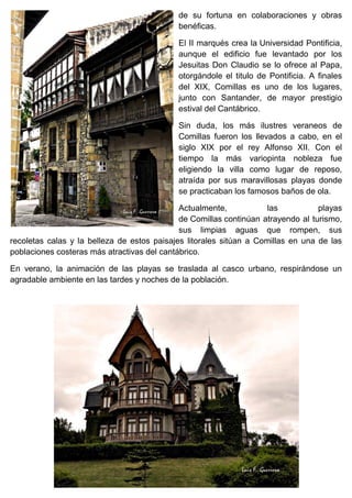 de su fortuna en colaboraciones y obras
benéficas.
El II marqués crea la Universidad Pontificia,
aunque el edificio fue levantado por los
Jesuitas Don Claudio se lo ofrece al Papa,
otorgándole el titulo de Pontificia. A finales
del XIX, Comillas es uno de los lugares,
junto con Santander, de mayor prestigio
estival del Cantábrico.
Sin duda, los más ilustres veraneos de
Comillas fueron los llevados a cabo, en el
siglo XIX por el rey Alfonso XII. Con el
tiempo la más variopinta nobleza fue
eligiendo la villa como lugar de reposo,
atraída por sus maravillosas playas donde
se practicaban los famosos baños de ola.
Actualmente, las playas
de Comillas continúan atrayendo al turismo,
sus limpias aguas que rompen, sus
recoletas calas y la belleza de estos paisajes litorales sitúan a Comillas en una de las
poblaciones costeras más atractivas del cantábrico.
En verano, la animación de las playas se traslada al casco urbano, respirándose un
agradable ambiente en las tardes y noches de la población.
 