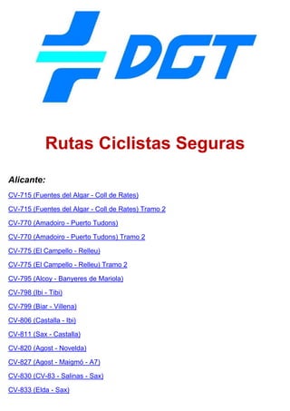Rutas Ciclistas Seguras
Alicante:
CV-715 (Fuentes del Algar - Coll de Rates)
CV-715 (Fuentes del Algar - Coll de Rates) Tramo 2
CV-770 (Amadoiro - Puerto Tudons)
CV-770 (Amadoiro - Puerto Tudons) Tramo 2
CV-775 (El Campello - Relleu)
CV-775 (El Campello - Relleu) Tramo 2
CV-795 (Alcoy - Banyeres de Mariola)
CV-798 (Ibi - Tibi)
CV-799 (Biar - Villena)
CV-806 (Castalla - Ibi)
CV-811 (Sax - Castalla)
CV-820 (Agost - Novelda)
CV-827 (Agost - Maigmó - A7)
CV-830 (CV-83 - Salinas - Sax)
CV-833 (Elda - Sax)
 