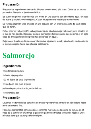 Preparación
Preparar los ingredientes del cerdo. Limpiar bien el morro y la oreja. Cortarlos en trozos
pequeños. Se corta el jamón en daditos.
Se cuece en primer lugar la oreja y el morro en una cazuela con abundante agua, un poco
de aceite y un pellizco de orégano. Cocer a fuego suave hasta que estén tiernos.
Se rehoga el jamón y las chichas en una cazuela con un chorro de aceite de oliva hasta
que se doren.
Echar el arroz y el pimentón, rehogar un minuto, añadirla oreja y el morro junto el caldo en
el que se han cocido. Recordar siempre la medida: doble de caldo que de arroz, y en este
caso de arroz zamorano un poco más generoso en agua).
Dejar cocer tras la ebullición unos 18 minutos, ajustando la sal y añadiendo caldo caliente
si fuera necesario hasta que el arroz esté hecho.
Salmorejo
+
Ingredientes
1 kilo tomates maduro
1 diente ajo pequeño
100 ml aceite de oliva virgen extra
1/4 de barra pan duro al gusto
palitos de pan y trocitos de jamón ibérico
1 cucharadita sal
Preparación
Lavamos los tomates los cortamos en trozos y pondremos a triturar en la batidora hasta
tener una crema fina.
Pasamos los tomates por un colador, echamos nuevamente la crema de tomate en el
vaso de la batidora y añadimos el pan duro partido en trocitos y dejamos reposar unos
minutos para que se ponga blando el pan.
 