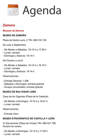 Zamora
Museos de Zamora
MUSEO DE ZAMORA
Plaza de Santa Lucía, 2 Tlfn: 980 516 150
De Julio a Septiembre
- De Martes a Sábados: 10-14 h y 17-20 h
- Lunes: cerrado
- Domingos y festivos: 10-14 h
De Octubre a Junio
- De Martes a Sábados: 10-14 h y 16-19 h
- Lunes: cerrado
- Domingos y festivos: 10-14 h
Observaciones
- Entrada General: 1,20€
- Sábados y Domingos: entrada gratuita
- Grupos concertados: entrada gratuita
MUSEO DE BALTASAR LOBO
Casa de los Gigantes (Plaza de la Catedral)
- De Martes a Domingos: 10-14 h y 18-21 h
- Lunes: cerrado
Observaciones
- Entrada Libre
MUSEO ETNOGRÁFICO DE CASTILLA Y LEÓN
C/ Sacramento (Plaza de Viriato) Tlfn: 980 531 708
Horario de verano
- De Martes a Domingos: 10-14 h y 17-20 h
- Lunes: cerrado
 