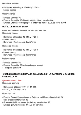 Horario de invierno
- De Martes a Domingos: 10-14 h y 17-20 h
- Lunes: cerrado
Observaciones
- Entrada General: 3€
- Entrada Reducida: 1€ (Grupos, pensionistas y estudiantes)
- Entrada Gratuita: domingos por la tarde y de martes a jueves de 19 a 20 h
MUSEO DE SEMANA SANTA
Plaza Santa María La Nueva, s/n Tlfn: 980 532 295
Horario de verano
- De Martes a Sábados: 10-14 h y 17-20 h
- Lunes: cerrado
- Domingos y festivos: sólo de mañanas
Horario de invierno
- De Martes a Sábados: 10-14 h y 17-20 h
- Lunes: cerrado
- Domingos y festivos: sólo de mañanas
Observaciones
- Entrada General: 4€
- Entrada Reducida: 2€ (solamente para grupos)
- Tasa para grabar: 1€
MUSEO DIOCESANO (ENTRADA CONJUNTA CON LA CATEDRAL Y EL MUSEO
CATEDRALICIO)
Iglesia de Santo Tomé
Horario de apertura
- De Lunes a Sábado: 10-14 h y 17-20 h
- Domingos y festivos: 10-14 h
Observaciones
- Entrada General (conjunta con la Catedral y el Museo Catedralicio): 5€
- Sólo exposición temporal: 1€
- Grupos (+ de 20 personas), jubilados y estudiantes: 3€
- Entrada gratuita: lunes de 17 a 20 h y parados
 