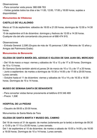 Observaciones
- Para concertar visita previa: 980 696 763
- Visitas guiadas todos los días a las 11:00, 12:00, 17:00 y 18:00 horas, sujetas a
disponibilidad.
Monumentos de Villalonso
CASTILLO DE VILLALONSO
Marzo al 15 de septiembre: sábados de 18:00 a 21:00 horas, domingos de 12:00 a 14:30
horas.
15 de septiembre al 8 de diciembre: domingos y festivos de 12:00 a 14:30 horas.
Cualquier día del año concertando cita previa en el 686 474 915.
Observaciones
- Entrada General: 2,50€ (Grupos de más de 15 personas:1,50€. Menores de 12 años y
Amigos del Patrimonio:Gratis)
Monumentos de Benavente
IGLESIA DE SANTA MARÍA DEL AZOGUE E IGLESIA DE SAN JUAN DEL MERCADO
- Del 18 de marzo a mayo: viernes y sábados de 10 a 13 y de 17 a 20 horas. Domingos
de 10 a 13 horas.
En Semana Santa también abrirá el jueves 24 de marzo de 10 a 13 y de 17 a 20 horas.
- Junio a septiembre: de martes a domingos de 10:30 a 14:00 y de 17:00 a 20:00 horas.
Lunes cerrado.
- Octubre hasta el 11 de diciembre: viernes y sábados de 10 a 14 y de 16:30 a 18:30
horas. Domingos de 10 a 14 horas.
MUSEO DE SEMANA SANTA DE BENAVENTE
- Para concertar visitas llamar previamente al teléfono 619 346 469
- Precio: 1,50€
HOSPITAL DE LA PIEDAD
- Claustro de 09:00 a 20:00 horas.
Monumentos de Santa Marta de Tera
IGLESIA DE SANTA MARTA Y MUSEO DEL CAMINO
Del 18 de marzo al 31 de agosto: de martes (solamente por la tarde) a domingo de 09:30
a 13:00 y de 17:15 a 20:00 horas. Lunes cerrado.
Del 1 de septiembre al 10 de diciembre: de martes a sábado de 10:00 a 14:00 y de 16:00
a 18:00 horas. Domingos de 10 a 14 horas. Lunes cerrado.
 