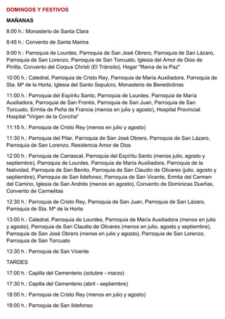 DOMINGOS Y FESTIVOS
MAÑANAS
8:00 h.: Monasterio de Santa Clara
8:45 h.: Convento de Santa Marina
9:00 h.: Parroquia de Lourdes, Parroquia de San José Obrero, Parroquia de San Lázaro,
Parroquia de San Lorenzo, Parroquia de San Torcuato, Iglesia del Amor de Dios de
Pinilla, Convento del Corpus Christi (El Tránsito), Hogar "Reina de la Paz"
10:00 h.: Catedral, Parroquia de Cristo Rey, Parroquia de María Auxiliadora, Parroquia de
Sta. Mª de la Horta, Iglesia del Santo Sepulcro, Monasterio de Benedictinas
11:00 h.: Parroquia del Espíritu Santo, Parroquia de Lourdes, Parroquia de María
Auxiliadora, Parroquia de San Frontis, Parroquia de San Juan, Parroquia de San
Torcuato, Ermita de Peña de Francia (menos en julio y agosto), Hospital Provincial
Hospital "Virgen de la Concha"
11:15 h.: Parroquia de Cristo Rey (menos en julio y agosto)
11:30 h.: Parroquia del Pilar, Parroquia de San José Obrero, Parroquia de San Lázaro,
Parroquia de San Lorenzo, Residencia Amor de Dios
12:00 h.: Parroquia de Carrascal, Parroquia del Espíritu Santo (menos julio, agosto y
septiembre), Parroquia de Lourdes, Parroquia de María Auxiliadora, Parroquia de la
Natividad, Parroquia de San Benito, Parroquia de San Claudio de Olivares (julio, agosto y
septiembre), Parroquia de San Ildefonso, Parroquia de San Vicente, Ermita del Carmen
del Camino, Iglesia de San Andrés (menos en agosto), Convento de Dominicas Dueñas,
Convento de Carmelitas
12:30 h.: Parroquia de Cristo Rey, Parroquia de San Juan, Parroquia de San Lázaro,
Parroquia de Sta. Mª de la Horta
13:00 h.: Catedral, Parroquia de Lourdes, Parroquia de María Auxiliadora (menos en julio
y agosto), Parroquia de San Claudio de Olivares (menos en julio, agosto y septiembre),
Parroquia de San José Obrero (menos en julio y agosto), Parroquia de San Lorenzo,
Parroquia de San Torcuato
13:30 h.: Parroquia de San Vicente
TARDES
17:00 h.: Capilla del Cementerio (octubre - marzo)
17:30 h.: Capilla del Cementerio (abril - septiembre)
18:00 h.: Parroquia de Cristo Rey (menos en julio y agosto)
19:00 h.: Parroquia de San Ildefonso
 