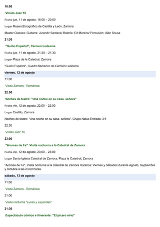 16:00
Viriato Jazz´16
Fecha jue, 11 de agosto, 16:00 – 20:00
Lugar Museo Etnográfico de Castilla y León, Zamora
Master Classes: Guitarra: Jurandir Santana/ Batería: Ed Moreira/ Percusión: Alán Sousa
21:30
"Guiño Español", Carmen Ledesma
Fecha jue, 11 de agosto, 21:30 – 21:30
Lugar Plaza de la Catedral, Zamora
"Guiño Español", Cuadro flamenco de Carmen Ledesma
viernes, 12 de agosto
11:00
Visita Zamora - Románica
22:00
Noches de teatro: "Una noche en su casa, señora"
Fecha vie, 12 de agosto, 22:00 – 22:00
Lugar Castillo, Zamora
Noches de teatro: "Una noche en su casa, señora", Grupo Natus Entrada: 3 €
22:30
Viriato Jazz´16
23:00
"Aromas de Fe". Visita nocturna a la Catedral de Zamora
Fecha vie, 12 de agosto, 23:00 – 23:00
Lugar Santa Iglesia Catedral de Zamora, Plaza la Catedral, Zamora
“Aromas de Fe". Visita nocturna a la Catedral de Zamora Horarios: Viernes y Sábados durante Agosto, Septiembre
y Octubre a las 23.00 horas
sábado, 13 de agosto
11:00
Visita Zamora - Románica
21:00
Visita nocturna "Luces y Leyendas"
21:30
Espectáculo cómico e itinerante: "El pícaro sirio"
 