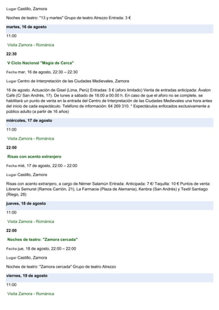 Lugar Castillo, Zamora
Noches de teatro: "13 y martes" Grupo de teatro Atrezzo Entrada: 3 €
martes, 16 de agosto
11:00
Visita Zamora - Románica
22:30
V Ciclo Nacional "Magia de Cerca"
Fecha mar, 16 de agosto, 22:30 – 22:30
Lugar Centro de Interpretación de las Ciudades Medievales, Zamora
16 de agosto. Actuación de Gisel (Lima, Perú) Entradas: 5 € (aforo limitado) Venta de entradas anticipada: Ávalon
Café (C/ San Andrés, 17). De lunes a sábado de 18.00 a 00.00 h. En caso de que el aforo no se complete, se
habilitará un punto de venta en la entrada del Centro de Interpretación de las Ciudades Medievales una hora antes
del inicio de cada espectáculo. Teléfono de información: 64 269 310. * Espectáculos enfocados exclusivamente a
público adulto (a partir de 16 años)
miércoles, 17 de agosto
11:00
Visita Zamora - Románica
22:00
Risas con acento extranjero
Fecha mié, 17 de agosto, 22:00 – 22:00
Lugar Castillo, Zamora
Risas con acento extranjero, a cargo de Némer Salamún Entrada: Anticipada: 7 €/ Taquilla: 10 € Puntos de venta:
Librería Semuret (Ramos Carrión, 21), La Farmacia (Plaza de Alemania), Kenbra (San Andrés) y Textil Santiago
(Riego, 28)
jueves, 18 de agosto
11:00
Visita Zamora - Románica
22:00
Noches de teatro: "Zamora cercada"
Fecha jue, 18 de agosto, 22:00 – 22:00
Lugar Castillo, Zamora
Noches de teatro: "Zamora cercada" Grupo de teatro Atrezzo
viernes, 19 de agosto
11:00
Visita Zamora - Románica
 