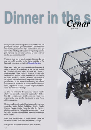 Dinner in the sCenar
12
Hace poco iba caminando por las calles de Bruselas y al
paso de un semáforo puede ver detrás de una fuente,
una enorme grúa con una mesa y unas sillas, cosa que
me resulto extraño por lo que me acerqué un poco más
para ver que era (soy muy curiosa) y vaya sorpresa,
resultaquees un restaurante!
Un sueño loco que es una locura en sí misma. Lo que
una vez soñó un niño, se ha hecho realidad y fue
bautizadocomocenaenelcielo( ).
Hace unos 5 años una empresa dedicada al montaje de
grúas en parques de atracciones, se une con una agencia
de comunicaciones especializada en placeres
gastronómicos. Nace entonces la mesa flotante más
fascinante del mundo. Donde puedes cenar literalmente
en medio del cielo y con las vistas más alucinantes en
los lugares más emblemáticos del planeta, donde ya 22
jóvenes chefs se han puesto su sombrero y han servido
sus comidas en las alturas, en un restaurante de una sola
mesa, sin paredes, ni suelo y solo los resguarda un techo
delasinclemenciasdeltiempo.
22 sillas con cinturones de seguridad y arneses para los
chefs y sus empleados para servir la cena y las bebidas a
los 22 comensales. Evidentemente toda una
excentricidad que resulta fascinante y una forma
diferentedecenar.
Ha atravesado los cielos de 40 países entre los que están
Australia, India, Dubai, Sudáfrica, Brasil, Estados
Unidos, Canadá, Rusia, China, las islas del Caribe y
obviamente Europa. En Bruselas, cuentan con 7 chefs,
los cuales se encargan de elaborar los almuerzos y cenas
enlasalturas.
Para más información y reservaciones para los
diferenteseventossolo debesentrarasuWEBPage.
Seráquenos encontramoscenandoentrelasnubes?
Dinnerinthesky
por Anee
 