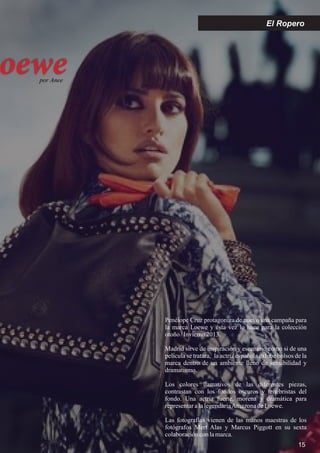 oewepor Anee
15
El Ropero
Penélope Cruz protagoniza de nuevo una campaña para
la marca Loewe y ésta vez lo hace para la colección
otoño/Invierno2013.
Madrid sirve de inspiración y escenario como si de una
película se tratara, la actriz española exhibe bolsos de la
marca dentro de un ambiente lleno de sensibilidad y
dramatismo.
Los colores llamativos de las diferentes piezas,
contrastan con los fondos oscuros y tenebristas del
fondo. Una actriz fuerte, morena y dramática para
representaralalegendariaAmazonadeLoewe.
Las fotografías vienen de las manos maestras de los
fotógrafos Mert Alas y Marcus Piggott en su sexta
colaboraciónconlamarca.
 