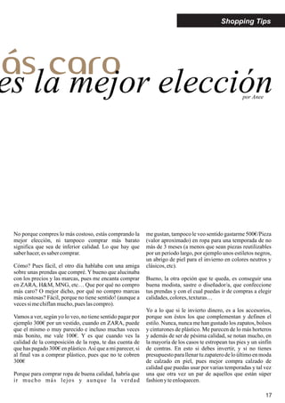 17
Shopping Tips
más caro
es la mejor elección
No porque compres lo más costoso, estás comprando la
mejor elección, ni tampoco comprar más barato
significa que sea de inferior calidad. Lo que hay que
saberhacer,essabercomprar.
Cómo? Pues fácil, el otro día hablaba con una amiga
sobre unas prendas que compré. Y bueno que alucinaba
con los precios y las marcas, pues me encanta comprar
en ZARA, H&M, MNG, etc… Que por qué no compro
más caro? O mejor dicho, por qué no compro marcas
más costosas? Fácil, porque no tiene sentido! (aunque a
vecessi mechiflanmucho,pues lascompro).
Vamos a ver, según yo lo veo, no tiene sentido pagar por
ejemplo 300€ por un vestido, cuando en ZARA, puede
que el mismo o muy parecido e incluso muchas veces
más bonito, me vale 100€. Y es que cuando ves la
calidad de la composición de la ropa, te das cuenta de
que has pagado 300€ en plástico.Así que a mi parecer, si
al final vas a comprar plástico, pues que no te cobren
300€
Porque para comprar ropa de buena calidad, habría que
ir mucho más lejos y aunque la verdad
me gustan, tampoco le veo sentido gastarme 500€/Pieza
(valor aproximado) en ropa para una temporada de no
más de 3 meses (a menos que sean piezas reutilizables
por un periodo largo, por ejemplo unos estiletos negros,
un abrigo de piel para el invierno en colores neutros y
clásicos,etc).
Bueno, la otra opción que te queda, es conseguir una
buena modista, sastre o diseñador/a, que confeccione
tus prendas y con el cual puedas ir de compras a elegir
calidades,colores,texturas…
Yo a lo que si le invierto dinero, es a los accesorios,
porque son éstos los que complementan y definen el
estilo. Nunca, nunca me han gustado los zapatos, bolsos
y cinturones de plástico. Me parecen de lo más horteros
y además de ser de pésima calidad, se notan mucho, en
la mayoría de los casos te estropean tus pies y un sinfín
de contras. En esto si debes invertir, y si no tienes
presupuesto para llenartu zapaterode lo últimoen moda
de calzado en piel, pues mejor compra calzado de
calidad que puedas usar por varias temporadas y tal vez
una que otra vez un par de aquellos que están súper
fashionyteenloquecen.
por Anee
 