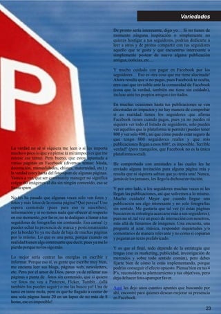 23
Variedades
La verdad no sé si siquiera me leen o si les importa
mucho o poco lo que yo piense (a mi tampoco es que me
estrese ese tema). Pero bueno, que estoy apuntada a
varias páginas en Facebook (diversos temas: Moda,
decoración, manualidades, chistes, maternidad, etc) y
la verdad estoy harta del foto-spam de algunas páginas.
Vamos a ver, que ser community manager no significa
colgar 60 imágenes al día sin ningún contenido, eso se
llamaspam.
No les ha pasado que algunas veces solo ven fotos y
fotos y más fotos de la misma página? Qué pereza! Uno
espera contenido (pues para eso te suscribes),
información y si no tienes nada que ofrecer al respecto
en ese momento, por favor, no te dediques a llenar a tus
seguidores de fotografías sin contenido. Eso cansa! (y
puedes echar tu presencia de marca y posicionamiento
por la borda) Yo ya me dado de baja de muchas páginas
por lo mismo. Lo que es una pena, porque cuando en
realidad tienen algo interesante que decir, pues ya me lo
pierdoporqueno los sigo más.
Lo mejor sería centrar las energías en escribir e
informar. Porque eso sí, es gente que escribe muy bien,
me encanta leer sus blogs, páginas web, newsletters,
etc. Pero por el amor de Dios, paren ya de rellenar sus
páginas a punta de fotos sin contenido, que si quiero
ver fotos me voy a Pinterest, Flcker, Tumblr…(allá
también los pueden seguir) o me las busco yo! Una de
tanto en tanto mola, pero es que he llagado a contar de
una sola página hasta 20 en un lapso de no más de 8
horas, eso es imposible!
De pronto sería interesante, digo yo… Si no tienes de
momento ninguna inspiración o simplemente no
quieres hostigar a tus seguidores, podrías dedicarte a
leer a otros y de pronto compartir con tus seguidores
aquello que te gusta y que encuentras interesante o
simplemente postear de nuevo alguna publicación
antigua,noticias,etc…
Y mucho cuidado con pagar en Facebook por los
seguidores… Eso es otra cosa que me tiene alucinada!
Ahora resulta que si no pagas, pues Facebook te oculta,
eres casi que invisible ante la comunidad de Facebook
(cosa que la verdad, también me tiene sin cuidado),
inclusoantetus propios amigoseinvitados.
En muchas ocasiones hasta tus publicaciones se ven
diezmadas en impactos y no hay manera de comprobar
si en realidad tienes los seguidores que afirma
Facebook tienes cuando pagas, pues ya no puedes ni
siquiera ver todo el listado de seguidores, solo puedes
ver aquellos que la plataforma te permite (puedes tener
800 y ver solo 400), así que cómo puedo estar seguro de
que tengo 800 seguidores reales y que mis
publicaciones llegan a esos 800?, es imposible. Terrible
verdad? (pero tranquilos, que Facebook no es la única
plataformasocial).
He comprobado con amistades a las cuales les he
enviado alguna invitación para alguna página mía y
resulta que ni siquiera sabían que yo tenía una! Nunca,
jamásdelos jamases,lesllegoladichosainvitación.
Y por otro lado, a los seguidores muchas veces ni les
llegan las publicaciones, así que volvemos a lo mismo.
Mucho cuidado! Mejor que cuando llegue una
publicación sea algo interesante y no solo fotografías
sin sentido. Me gustaría que tal vez (si éstas páginas
buscan en su estrategia acercarse más a sus seguidores),
pues no sé, tal vez un poco de interacción con nosotros,
más allá de llenarnos de imágenes. Una encuesta, una
pregunta al azar, música, responder inquietudes y/o
comentarios de manera relevante y no como si copiaran
ypegaranun textoprefabricado.
Y es que al final, todo depende de la estrategia que
tengas (eso es marketing, publicidad, investigación de
mercados y sobre todo sentido común), pero debes
fijarte bien de cómo la estás implementando, porque
podrías conseguir el efecto opuesto. Piensa bien en tus 4
P’s, reconsidera tu planteamiento y tus objetivos, pero
dejadehacerfoto-spamporfavor.
les dejo unos cuantos apuntes que buscando por
ahí, encontré para quienes desean mejorar su presencia
enFacebook.
Aquí
 