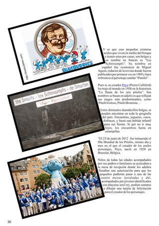 30
http://bluebuddies.com/www.rpp.com.pe
Y es que esas pequeñas criaturas
azules que viven en medio del bosque
y tienen setas por casas; son belgas y
su nombre en francés es “Les
Schtroumpfs”. Su nombre en
español fue ocurrencia de Miguel
Agustí, redactor de la revista donde fueron
publicados por primera vez en 1969 y hace
referenciaalpersonajecatalán“Patufet”.
Pues sí, su creador (Pierre Culliford)
los trajo al mundo en 1958 en la historiera
“La flauta de los seis pitufos”. Sus
nombres se basan en adjetivos que reflejan
sus rasgos más predominantes, como
PitufoGoloso, PitufoBromista…
Estos diminutos duendecillos belgas, se
pueden encontrar en toda la geografía
del país. Encuentras, juguetes, vasos,
disfraces, y hasta una bebida infantil
para sus fiestas. Si por no ir muy
lejos, los encuentras hasta en
estampillas.
“El 25 de junio de 2012 fue instaurado el
Día Mundial de los Pitufos, mismo día y
mes en el que el creador de los azules
personajes, Peyo, nació en 1928 en
Bruselas,Bélgica.
Niños de todas las edades acompañados
por sus padres o familiares se acercaban a
la mesa de recepción donde los adultos
llenaban una autorización para que los
pequeños pudieran pasar a una de las
cuatro mesas instaladas y ahí,
acompañados por jóvenes identificados
con playeras azul rey, podían sentarse
a dibujar una tarjeta de felicitación
paraelcreadordelospersonajes.
Peyo
 