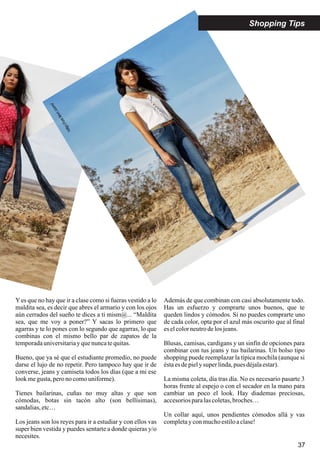 37
Yes que no hay que ir a clase como si fueras vestido a lo
maldita sea, es decir que abres el armario y con los ojos
aún cerrados del sueño te dices a ti mism@... “Maldita
sea, que me voy a poner?” Y sacas lo primero que
agarras y te lo pones con lo segundo que agarras, lo que
combinas con el mismo bello par de zapatos de la
temporadauniversitariayquenuncatequitas.
Bueno, que ya sé que el estudiante promedio, no puede
darse el lujo de no repetir. Pero tampoco hay que ir de
converse, jeans y camiseta todos los días (que a mi ese
lookmegusta,peronocomouniforme).
Tienes bailarinas, cuñas no muy altas y que son
cómodas, botas sin tacón alto (son bellísimas),
sandalias,etc…
Los jeans son los reyes para ir a estudiar y con ellos vas
super bien vestida y puedes sentarte a donde quieras y/o
necesites.
Además de que combinan con casi absolutamente todo.
Has un esfuerzo y comprarte unos buenos, que te
queden lindos y cómodos. Si no puedes comprarte uno
de cada color, opta por el azul más oscurito que al final
eselcolorneutrodelos jeans.
Blusas, camisas, cardigans y un sinfín de opciones para
combinar con tus jeans y tus bailarinas. Un bolso tipo
shopping puede reemplazar la típica mochila (aunque si
éstaesdepiely super linda,pues déjalaestar).
La misma coleta, día tras día. No es necesario pasarte 3
horas frente al espejo o con el secador en la mano para
cambiar un poco el look. Hay diademas preciosas,
accesoriosparalascoletas,broches…
Un collar aquí, unos pendientes cómodos allá y vas
completay conmuchoestiloaclase!
Shopping Tips
http://us.levi.com/
 