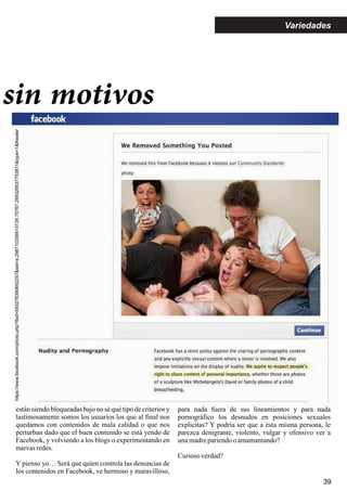 sin motivos
https://www.facebook.com/photo.php?fbid=593278380692257&set=a.298710256815739.75767.289329537753811&type=1&theater
39
Variedades
están siendo bloqueadas bajo no sé qué tipo de criterios y
lastimosamente somos los usuarios los que al final nos
quedamos con contenidos de mala calidad o que nos
perturban dado que el buen contenido se está yendo de
Facebook, y volviendo a los blogs o experimentando en
nuevasredes.
Y pienso yo… Será que quien controla las denuncias de
los contenidos en Facebook, ve hermoso y maravilloso,
para nada fuera de sus lineamientos y para nada
pornográfico los desnudos en posiciones sexuales
explicitas? Y podría ser que a ésta misma persona, le
parezca denigrante, violento, vulgar y ofensivo ver a
unamadrepariendoo amamantando?
Curioso verdad?
 