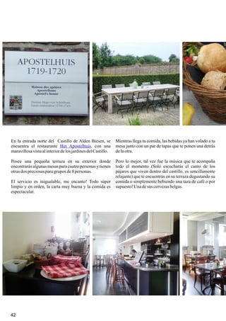 42 43
En la entrada norte del Castillo de Alden Biesen, se
encuentra el restaurante , con una
maravillosavistaalinteriordelos jardinesdelCastillo.
Posee una pequeña terraza en su exterior donde
encontrarás algunas mesas para cuatro personas y tienen
otrasdos preciosasparagrupos de8 personas.
El servicio es inigualable, me encanto! Todo súper
limpio y en orden, la carta muy buena y la comida es
espectacular.
Het Apostelhuis
Mientras llega tu comida, las bebidas ya han volado a tu
mesa junto con un par de tapas que te ponen una detrás
delaotra.
Pero lo mejor, tal vez fue la música que te acompaña
todo el momento (Solo escucharás el canto de los
pájaros que viven dentro del castillo, es sencillamente
relajante) que te encuentras en su terraza degustando su
comida o simplemente bebiendo una taza de café o por
supuesto! Unadesus cervezasbelgas.
42
 