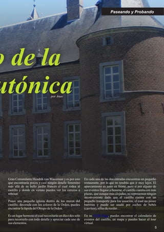 o de la
utónicapor Anee
Paseando y Probando
5
Gran Comandante Hendrik van Wassenaar y es por esto
que encontrarás pocos y casi ningún detalle femenino
más allá de su bello jardín francés el cual rodea al
castillo y donde en verano puedes ver los cerezos a
rebosar.
Posee una pequeña iglesia dentro de los muros del
castillo, decorada con los colores de la Orden, puedes
encontrarlalápidadelObispo delaOrden.
Es un lugar hermoso el cual necesitarás un día o dos solo
para recorrerlo con todo detalle y apreciar cada uno de
sus elementos.
En cada una de las dos entradas encuentras un pequeño
restaurante, por lo que no tendrás que ir muy lejos. El
aparcamiento es justo en frente, pero si por alguno de
sus eventos llegase a llenarse, el castillo cuenta con más
plazas, que aunque más alejadas; no representan ningún
inconveniente dado que el castillo cuenta con un
pequeño transporte para los usuarios, el cual no posee
barreras y puede ser usado por coches de bebés
(carritos),sillasderuedas…
En su , puedes encontrar el calendario de
eventos del castillo, un mapa y puedes hacer el tour
virtual.
WEB Page
 