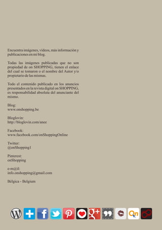 Encuentra imágenes, vídeos, más información y
publicacionesenmiblog.
Todas las imágenes publicadas que no son
propiedad de on SHOPPING, tienen el enlace
del cual se tomaron o el nombre del Autor y/o
propietariodelasmismas.
Todo el contenido publicado en los anuncios
presentados en la revista digital on SHOPPING,
es responsabilidad absoluta del anunciante del
mismo.
Blog:
www.onshopping.be
Bloglovin:
http://bloglovin.com/anee
Facebook:
www.facebook.com/onShoppingOnline
Twitter:
@onShopping1
Pinterest:
onShopping
e-m@il:
info.onshopping@gmail.com
Bélgica - Belgium
On
 