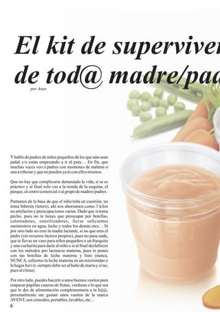 El kit de superviven
de tod@ madre/pad
www.quedicen.es
6
Yhablo de padres de niños pequeños de los que aún usan
pañal y/o están empezando a ir al poty… En fin, que
muchas veces veo a padres con montones de maletas o
unaarebosaryquenopuedenyaniconellosmismos.
Que no hay que complicarse demasiado la vida, si se es
práctico y al final solo vas a la tienda de la esquina, el
parque,alcentrocomercialo algrupo demadres/padres.
Partamos de la base de que el niño/niña en cuestión, no
toma biberón (tetero), ahí nos ahorramos como 3 kilos
en artefactos y preocupaciones varias. Dado que si toma
pecho, pues no te tienes que preocupar por botellas,
calentadores, esterilizadores, llevar suficientes
suministros en agua, leche y todos los demás etcs… Si
por otro lado no eres la madre lactante, si no que eres el
padre (sin recursos lácteos propios), pues no pasa nada,
que te llevas un vaso para niños pequeños o un frasquito
y una cucharita para darle al niño o si al final desfalleces
con los métodos pro lactancia materna, pues te pones
con tus botellas de leche materna y listo (nunca,
NUNCA, calientes la leche materna en un microondas o
la hagas hervir, siempre debe ser al baño de maría y si no,
pues alclima).
Por otro lado, puedes hacerte a unos buenos vasitos para
empacar papillas caseras de frutas, verduras o lo que sea
que le des de alimentación complementaria a tu hij@,
personalmente me gustan unos vasitos de la marca
AVENT,son cómodos,portables,lavables,etc…
por Anee
 