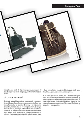 9
http://www.jane.es/
http://www.louisvuitton.com
ttp://www.coolgearinc.com/
Shopping Tips
húmedas, una toalla de algodón pequeña, crema para el
pañal (mejor si es pasta al agua) y gel desinfectante para
manos.
¡SÍ,TODO NOS CABEAhÍ!
Teniendo la mochila o maleta, metemos ahí el estuche,
la comida, a un lado el agua, podemos poner incluso una
pequeña manta, un cambio de ropa, 1 o 2 juguetes
pequeños, termómetro, un sweater para el bebé (jersey),
billetera, llaves, móvil y si te haces bien el cálculo físico
cuántico, te aseguro que hasta te cabe una botella de
agua para ti y un paraguas de esos pequeños que se
pliegan.Yahíyavamáspreparad@queun yogurt!Sien
dado caso el niño padece resfriado, pues nada unas
botellitaspequeñasconsus medicinasylisto.
Y no tiene que ser feo, barato, etc… Puedes conseguir
unas mochilas de lo más monas, cómodas y fashion, y
hasta en un bolso (tipo shopping) de lo más normal, te
cabe todo esto y si me apuras, hasta más; sin que se vea
recargado y a punto de explotar. Si es que al final todo va
engustos ypresupuesto..
 