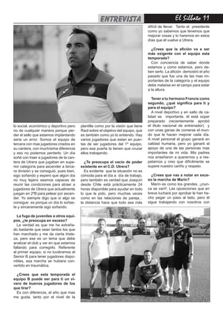 El Silbato 11entrevista
lo social, económico y deportivo pero
no de cualquier manera porque per-
der el sello que estamos implantando
seria un error. Somos el equipo de
tercera con mas jugadores criados en
su cantera, con muchísima diferencia
y eso no podemos perderlo. Un día
soñé con traer a jugadores de la can-
tera de Utrera que jugaban en supe-
rior categoría para ascender a terce-
ra división y se consiguió, pues bien,
sigo soñando y espero que algún día
no muy lejano seamos capaces de
reunir las condiciones para atraer a
jugadores de Utrera que actualmente
juegan en 2ºB para pelear por ascen-
der. Yo siempre digo que si algo se
consigue es porque un día lo soñas-
te y sinceramente sigo soñando.
La fuga de juveniles a otros equi-
pos, ¿te preocupa en exceso?
La verdad es que me ha extraña-
do bastante que sean tantos los que
han marchado y me da cierta triste-
za, pero ese es un tema que debe
analizar el club y ver en que estamos
fallando para corregirlo. Referente
al primer equipo, si no tuviéramos el
Senior B para tener jugadores dispo-
nibles, esa marcha se hubiera con-
vertido en traumática.
¿Crees que esta temporada el
equipo B puede ser para ti un vi-
vero de buenos jugadores de los
que tirar?
Es con diferencia, el año que mas
me gusta, tanto por el nivel de la
plantilla como por la visión que tiene
Raúl sobre el objetivo del equipo, que
es también como yo lo entiendo. Hay
varios jugadores que estan en puer-
tas de ser jugadores del 1º equipo,
pero esa puerta la tienen que cruzar
ellos trabajando.
¿Te preocupa el vacío de poder
existente en el C.D. Utrera?
Es evidente que la situación no es
cómoda para el día a día de trabajo,
pero también es verdad que Joaquín
desde Chile está prácticamente 24
horas disponible para ayudar en todo
lo que le pido, pero muchas veces
como en las relaciones de pareja...
la distancia hace que todo sea más
difícil de llevar. Tanto el presidente
como yo sabemos que tenemos que
mejorar cosas y lo haremos en estos
días que él vuelve a Utrera.
¿Crees que la afición va a ser
más exigente con el equipo esta
temporada?
Con conciencia de saber donde
estamos y como estamos, pero de-
ben serlo. La afición demostró el año
pasado que fue una de las mas im-
portantes de la categoría y el equipo
debe matarse en el campo para estar
a la altura.
Tener a tu hermano Francis como
segundo, ¿qué significa para ti y
para el equipo?
A nivel deportivo y en salto de ca-
lidad es importante, él está súper
preparado (recientemente aprobó
el titulo nacional de entrenador) y
con unas ganas de comerse el mun-
do que le hacen mejorar cada día.
A nivel personal el grupo ganará en
calidad humana, pero yo ganaré el
apoyo de una de las personas mas
importantes de mi vida. Mis padres
nos enseñaron a querernos y a res-
petarnos y creo que difícilmente se
supere nuestro cariño y respeto.
¿Crees que vas a notar en exce-
so la marcha de Marín?
Marín es como los grandes, ¡¡nun-
ca se van!!. Las oposiciones que en
breve luchará por aprobar le han he-
cho pegar un paso al lado, pero él
sigue trabajando con nosotros con
 