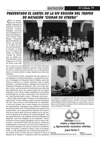 El Silbato 19natación
año lo hará el 4 de Septiembre en la Piscina Municipal
de nuestra localidad. Asistieron además varias decenas
de chicos y chicas del Club utrerano con su indumentaria
dando un bonito colorido al lugar elegido para dicha pre-
sentación.
A Juan Antonio Pérez, presidente del club utrerano, le
acompañaba en dicha presentación y presidiendo la mis-
ma, el Delegado de Deportes Antonio Villalba, quién les
animó a continuar y a “seguir creciendo como lo estais
haciendo” y Leonardo Donoso, Delegado provincial de la
Federación Andaluza de Natación, que no se quiso per-
der el acto y que demuestra la importancia que este club
está obteniendo fuera de nuestra ciudad por los logros
obtenidos y por el buen trabajo realizado por su directiva
encabezada por el antes mencionado Juan Antonio Pé-
rez, Juan Manuel Payán y José L. Paneque, entre otros.
Dicho trofeo tendrá lugar el próximo 4 de septiembre a
partir de las 10 de la mañana y según el propio presidente
del club “hay en torno a 200 inscripciones ya realizadas,
y como aún quedan tres o cuatro equipos por enviarnos
sus inscripciones calculamos que podemos sobrepasar
las 250 que frente a las 180 del pasado año suponen una
subida brutal”, por lo que podemos observar otro síntoma
más de la buena salud de la que puede hoy en día pre-
sumir el deporte de la natación en nuestra localidad. Tras
las presentaciones y las palabras tanto del Delegado de
Deportes, como del delegado de la Federación, ambos
animando al club a seguir trabajando como lo hacen has-
ta ahora, Juan Antonio Pérez dió las gracias a todos los
colaboradores en el evento, así como a los medios de co-
municación asistentes “por que sin vosotros no podríamos
llegar a la gente”, invitando a todos a que se acerquen
el día 4 a las instalaciones de la Piscina Municipal don-
de “podrán echar un buen rato con nosotros en torno al
deporte de la natacion”. Finalmente todos los asistentes
presentado el cartel de la xiv edición del trofeo
de natación “ciudad de utrera”
Con la asisten-
cia de Antonio
Villalba, Delegado de
Deportes de Utrera,
Leonardo Donoso,
Delegado provincial
de la Federación An-
daluza de Natación y
Juan Antonio Pérez
Monge, Presidente
del Club Natación de
Utrera, se presentó
en el Salón de ple-
nos del Ayuntamien-
to utrerano, el cartel
de la 14ª edición del
Trofeo de Natación
“Ciudad de Utrera”
que se celebra tra-
dicionalmente en las
vísperas de la Feria
de Utrera y que este
se realizaron la oportuna foto de rigor junto al cartel que
homenajea al nadador senior utrerano y del club natación
Utrera Miguel Ramos Bohorquez por sus logros y por su
labor en la natación utrerana. Dicho cartel ha sido realiza-
do por Rosario Fernández.
 