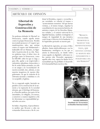 VOLUMEN 2, NÚMERO 2                                                                                 P ÁGINA 3


  ARTÍCULO DE OPINIÓN
                                            denar la Dictadura, reparar y reconciliar a
        Libertad de                         sus sociedades en relación al trauma o
                                            ‘acontecimiento monstruo’ del que fueron
        Expresión y                         víctimas, y al mismo tiempo, impulsar la
      Construcción de                       consolidación de una memoria histórica de
                                            auténtico respeto de los Derechos Huma-
        La Memoria                          nos violados, y el carácter universal de la
                                            dignidad humana; también restringirían el          “R ESULTA
  No podemos defender la 'libertad' en      margen de impunidad de una iniciativa
  Democracia, cuando aquella atenta                                                            INVEROSÍMIL
                                            como la que el director de la Fundación 11
  contra la propia Democracia. Resulta                                                        PROMOVER EL
                                            de Septiembre pretende en nuestro país.
  inverosímil promover el 'respeto' por                                                      ' RESPETO ' POR
  manifestaciones tales, que atentan        La libertad de expresión, así como el libre    MANIFESTACIONES
  contra el respeto más fundamental e       albedrío, limita indefectiblemente con los          TALES , QUE
  inalienable del ser Humano, su digni-     fundamentos ontológicos en los que se          ATENTAN CONTRA
  dad y la protección de su vida. Nues-     asienta la Democracia, en donde todos
  tro gobierno tiene el deber ético de                                                      EL RESPETO MÁS
                                            somos iguales en dignidad y soberanos so-
  proteger tanto la Democracia, como                                                        FUNDAMENTAL E
                                            bre nuestra vida. Pretender superponer
  los DD.HH. sobre los que se erige; y      aquella sobre ésta, supera los límites de la   INALIENABLE DEL
  para ello, apelar a un tergiversado y     racionalidad que ha perfilado el desarrollo      SER H UMANO ”
  eufemístico pluralismo democrático a      de la humanidad hasta nuestros días.
  fin de avalar dichos atentados, no sólo
  es un ataque a la 'reconciliación' de
  nuestra sociedad, sino, además, es una
  muestra inequívoca de nuestra élite
  gobernante, de que la violación de la
  soberanía nacional y ciudadana es a la
  vez aceptable y legítima.

  No es exagerado argüir, haciendo un
  paralelo con la construcción de la me-
  moria y la reparación de la sociedad
  alemana, que el ideólogo del homena-
  je a Pinochet pudiera, por parte de las
  autoridades, ser obligado, a lo menos,
  a someterse a examen siquiátrico a fin
  de determinar su responsabilidad pe-
  nal sobre sus actos.                                                                 RANSEL ESPINOZA
                                                                                Estudiante de Licenciatura
                                                                                en Estudios Internacionales
  En Italia o Argentina, el procedimien-
  to jurídico que llevaron a cabo sus
  restauradas Democracias a fin de con-
 