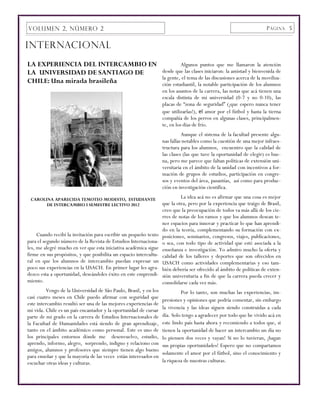 VOLUMEN 2, NÚMERO 2                                                                                                   P ÁGINA 5


INTERNACIONAL
LA EXPERIENCIA DEL INTERCAMBIO EN                                            Algunos puntos que me llamaron la atención
LA UNIVERSIDAD DE SANTIAGO DE                                      desde que las clases iniciaron: la amistad y bienvenida de
                                                                   la gente, el tema de las discusiones acerca de la moviliza-
CHILE: Una mirada brasileña                                        ción estudiantil, la notable participación de los alumnos
                                                                   en los asuntos de la carrera, las notas que acá tienen una
                                                                   escala distinta de mi universidad (0-7 y no 0-10), las
                                                                   placas de “zona de seguridad” (¡que espero nunca tener
                                                                   que utilizarlas!), el amor por el fútbol y hasta la tierna
                                                                   compañía de los perros en algunas clases, principalmen-
                                                                   te, en los días de frío.
                                                                             Aunque el sistema de la facultad presente algu-
                                                                   nas fallas notables como la cuestión de una mejor infraes-
                                                                   tructura para los alumnos, encuentro que la calidad de
                                                                   las clases (las que tuve la oportunidad de elegir) es bue-
                                                                   na, pero me parece que faltan políticas de extensión uni-
                                                                   versitaria en el ámbito de la unidad con incentivos a for-
                                                                   mación de grupos de estudios, participación en congre-
                                                                   sos y eventos del área, pasantías, así como para produc-
                                                                   ción en investigación científica.

 CAROLINA APARECIDA TEMOTEO MODESTO, ESTUDIANTE                             La idea acá no es afirmar que una cosa es mejor
       DE INTERCAMBIO I SEMESTRE LECTIVO 2012                      que la otra, pero por la experiencia que traigo de Brasil,
                                                                   creo que la preocupación de todos va más allá de los cie-
                                                                   rres de notas de los ramos y que los alumnos desean te-
                                                                   ner espacios para innovar y practicar lo que han aprendi-
                                                                   do en la teoría, complementando su formación con ex-
     Cuando recibí la invitación para escribir un pequeño texto    posiciones, seminarios, congresos, viajes, publicaciones,
para el segundo número de la Revista de Estudios Internaciona-     o sea, con todo tipo de actividad que esté asociada a la
les, me alegré mucho en ver que esta iniciativa académica sigue    enseñanza e investigación. Yo admiro mucho la oferta y
firme en sus propósitos, y que posibilita un espacio intercultu-   calidad de los talleres y deportes que son ofrecidos en
ral en que los alumnos de intercambio puedan expresar un           USACH como actividades complementarias y eso tam-
poco sus experiencias en la USACH. En primer lugar les agra-       bién debería ser ofrecido al ámbito de políticas de exten-
dezco esta a oportunidad, deseándoles éxito en este emprendi-      sión universitaria a fin de que la carrera pueda crecer y
miento.                                                            consolidarse cada vez más.
         Vengo de la Universidad de São Paulo, Brasil, y en los             Por lo tanto, son muchas las experiencias, im-
casi cuatro meses en Chile puedo afirmar con seguridad que         presiones y opiniones que podría comentar, sin embargo
este intercambio resultó ser una de las mejores experiencias de
mi vida. Chile es un país encantador y la oportunidad de cursar    la vivencia y las ideas siguen siendo construidas a cada
parte de mi grado en la carrera de Estudios Internacionales de     día. Solo tengo a agradecer por todo que he vivido acá en
la Facultad de Humanidades está siendo de gran aprendizaje,        este lindo país hasta ahora y recomiendo a todos que, si
tanto en el ámbito académico como personal. Este es uno de         tienen la oportunidad de hacer un intercambio un día no
los principales entornos dónde me desenvuelvo, estudio,            lo piensen dos veces y vayan! Si no lo tuvieran, ¡hagan
aprendo, informo, alegro, sorprendo, indigno y relaciono con       sus propias oportunidades! Espero que no compartamos
amigos, alumnos y profesores que siempre tienen algo bueno
                                                                   solamente el amor por el fútbol, sino el conocimiento y
para enseñar y que la mayoría de las veces están interesados en
escuchar otras ideas y culturas.                                   la riqueza de nuestras culturas.
 