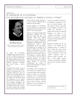 V OLUMEN 2, NÚMERO 2                                                                                                                    P ÁGINA 6



A RTÍCULO
E L DESPERTAR DE LA SOCIEDAD ;
L OS MOVIMIENTOS SOCIALES EN A MÉRICA L ATINA                                                               Y    C HILE ”
                                                  romper todas las inercias conocidas y,     Al oponer una noción de “derechos”,
                                                  en cierto sentido, establecidas por la     los estudiantes cuestionaron el con-
                                                  transición concertacionista.
                                                                                             junto del sistema educativo –por
                                                  En pocas palabras, este movimiento         ello, plantean reformas estructura-
                                                  cierra la transición a la democracia       les, pero, llegado a este punto, en la
                                                  organizada por la Concertación y abre
                                                                                             medida que confrontan a un
                                                  un nuevo ciclo social y político.
                                                                                              gobierno de derecha, de orientación
                                                  Aún más, con relación al impacto del       neoliberal, las luchas de los
                                                  movimiento estudiantil del 2011,            estudiantes trascienden su campo
                                                  habría que indicar que opera como
                                                  expresión visible del malestar             específico –la educación- e ingresan
                                                  acumulado por la sociedad bajo el          al campo de las luchas políticas en un
                                                  imperio de las políticas neoliberales.     sentido más amplio.
       Por Mario Garcés                           Desigualdad y distanciamiento social,
                                                  endeudamiento, velada o abierta            Podríamos formularlo aún de otra
“Capítulo V ¿El futuro del movimiento estudian-   discriminación de los más pobres,          manera: en la medida que los
   til y de los movimientos sociales en Chile?
                                                  mercantilización del conjunto de las       estudiantes ponen en cuestión las
                                                  relaciones sociales, pero sobre todo,      “bases” mismas del actual sistema
                                                  bloqueo al desarrollo de las nuevas        educativo, sus luchas adquieren un
                                                  generaciones de jóvenes, parecen ser
El futuro del movimiento                          algunas de las razones que mueven a        carácter anti sistémico, es decir, anti
estudiantil, que se iniciara en mayo              los estudiantes y a quienes adhieren       -modelo neoliberal, pero la
de 2011, es difícil de predecir, ya               con ellos. Tal vez con una cuota de        oposición podría extenderse aun
que aún se encuentra en desarrollo.               optimismo histórico, los chilenos          más, y como algunos insisten,
Sin embargo, algunos hechos se han                estamos iniciando una nueva etapa de
ido imponiendo y ciertas tendencias                                                           entender al movimiento estudiantil
                                                  nuestra historia; la del post              como parte de una lucha anticapita-
históricas parecieran reemerger                    neoliberalismo que muchos de
bajo nuevas formas y nuevos                                                                  lista.”
                                                  nuestros países hermanos en América
actores.                                          Latina ya han iniciado.
El primer hecho macizo es que el                  Sin embargo, antes de imaginar los
movimiento, en sus fases iniciales,
                                                  cursos futuros de la política chilena,
tendió al crecimiento tanto en sus
demandas y adherentes como en el                  es necesario insistir sobre los logros y
impacto en la sociedad chilena. Me                también los límites del movimiento
parece que no hay dudas de que se                 estudiantil. Tal vez, el principal logro
ha tratado del movimiento social                  del movimiento es que puso al centro
más significativo de los últimos                  del debate la necesidad de reformas al
veinte años de la historia chilena.
                                                  propio sistema educativo nacional,
En el lenguaje sismológico, que
cada tanto usamos los chilenos, este              moldeado en claves neoliberales, es
movimiento ha sido algo así como                  decir como fuente de negocios.
                                                                                              Datos bibliográficos: Pp 137 y 138, Santiago,
una placa tectónica que acumuló                                                               Lom Ediciones, 2012
fuerzas sociales durante años, hasta
 