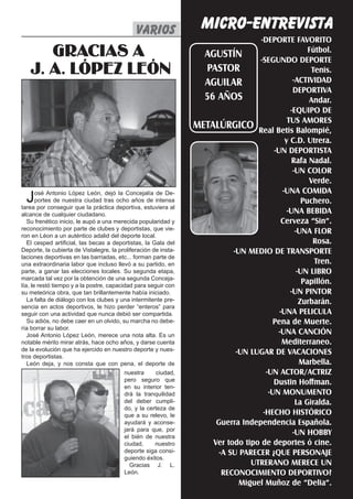 MICRO-ENTREVISTA
                                              varios varios     El Silbato 1
                                                                                   -DEPORTE FAVORITO
      GRACIAS A                                                    AGUSTÍN
                                                                                  -SEGUNDO DEPORTE
                                                                                                     Fútbol.

   J. A. LÓPEZ LEÓN                                                PASTOR                             Tenis.
                                                                                               -ACTIVIDAD
                                                                   AGUILAR
                                                                                               DEPORTIVA
                                                                   56 AÑOS                           Andar.
                                                                                              -EQUIPO DE
                                                                                             TUS AMORES
                                                                 METALÚRGICO Real Betis Balompié,
                                                                                            y C.D. Utrera.
                                                                                        -UN DEPORTISTA
                                                                                               Rafa Nadal.
                                                                                               -UN COLOR
                                                                                                     Verde.
                                                                                           -UNA COMIDA
  J    osé Antonio López León, dejó la Concejalía de De-
       portes de nuestra ciudad tras ocho años de intensa
tarea por conseguir que la práctica deportiva, estuviera al
                                                                                                   Puchero.
alcance de cualquier ciudadano.                                                              -UNA BEBIDA
   Su frenético inicio, le aupó a una merecida popularidad y                               Cerveza “Sin”.
reconocimiento por parte de clubes y deportistas, que vie-
ron en Léon a un auténtico adalid del deporte local.
                                                                                                -UNA FLOR
   El cesped artificial, las becas a deportistas, la Gala del                                         Rosa.
Deporte, la cubierta de Vistalegre, la proliferación de insta-             -UN MEDIO DE TRANSPORTE
laciones deportivas en las barriadas, etc... forman parte de
una extraordinaria labor que incluso llevó a su partido, en                                            Tren.
parte, a ganar las elecciones locales. Su segunda etapa,                                         -UN LIBRO
marcada tal vez por la obtención de una segunda Conceja-
lía, le restó tiempo y a la postre, capacidad para seguir con
                                                                                                   Papillón.
su meteórica obra, que tan brillantemente había iniciado.                                     -UN PINTOR
   La falta de diálogo con los clubes y una intermitente pre-                                     Zurbarán.
sencia en actos deportivos, le hizo perder “enteros” para
seguir con una actividad que nunca debió ser compartida.                                  -UNA PELICULA
   Su adiós, no debe caer en un olvido, su marcha no debe-                             Pena de Muerte.
ría borrar su labor.
   José Antonio López León, merece una nota alta. Es un                                  -UNA CANCIÓN
notable mérito mirar atrás, hace ocho años, y darse cuenta                                 Mediterraneo.
de la evolución que ha ejercido en nuestro deporte y nues-
tros deportistas.
                                                                            -UN LUGAR DE VACACIONES
   León deja, y nos consta que con pena, el deporte de                                            Marbella.
                                         nuestra      ciudad,                        -UN ACTOR/ACTRIZ
                                         pero seguro que                                Dustin Hoffman.
                                         en su interior ten-
                                         drá la tranquilidad                          -UN MONUMENTO
                                         del deber cumpli-                                      La Giralda.
                                         do, y la certeza de
                                         que a su relevo, le                        -HECHO HISTÓRICO
                                         ayudará y aconse-            Guerra Independencia Española.
                                         jará para que, por
                                         el bién de nuestra
                                                                                               -UN HOBBY
                                         ciudad,     nuestro         Ver todo tipo de deportes ó cine.
                                         deporte siga consi-           -A SU PARECER ¿QUE PERSONAJE
                                         guiendo éxitos.
                                           Gracias J. L.                        UTRERANO MERECE UN
                                         León.                          RECONOCIMIENTO DEPORTIVO?
                                                                             Miguel Muñoz de “Delia”.
 