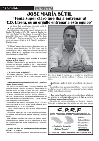 1 El Silbato                            entrevista
                               JOSÉ MARÍA SÚTIL
      “Tenía super claro que iba a entrenar al
   C.D. Utrera, es un orgullo entrenar a este equipo”
   J    osé María Sutil es el nuevo entrenador del C.D.
        Utrera para la temporada 2011/12.
    Como futbolista militó en las categorías inferiores de
  Sevilla F.C, Ibarburu C.F., C.D. Mairena, Sevilla Atc.
  (1991-93), Ecija (2º B), San Roque de Lepe ( 2ºB), Real
  Jaén (2ºB), Mar Menor (2ºB), Mensajero (2ºB), Coria
  C.F. (2ºB y 3ª) y Dos Hermanas (3ª). Y en su trayectoria
  como entrenador, dirigió al U.D. Pilas (1º andaluza) y
  Dos Hermanas.

    “El Silbato” estuvo charlando con él para conocer un
  poco más sobre el entrenador del C.D. Utrera para la
  próxima temporada, y saber sus primeras impresiones
  tras su fichaje y sus intenciones en el nuevo proyecto
  deportivo que afronta el Club.

    José María, ¿cuando, como y quien te propuso
  entrenar al C.D. Utrera?.
    Me llamó Manolo Gavín, allá por el mes de Junio más
  o menos, no recuerdo muy bien el día, y días más tar-
  de me reuní con Manolo Gavín y Joaquín Rodriguez,
  nuestro presidente.

    ¿Te costó tomar la decisión?.
    En ningún momento. Tenía super claro que iba a           bien con el grupo de trabajo que ya existía, hay un ambiente
  entrenar al C.D. Utrera. Es un orgullo entrenar a este     excepcional en la plantilla y ello se ve reflejado en el trabajo
  equipo.                                                    diario.

    ¿Quienes componen tu cuerpo técnico y que fun-             ¿Que le vas a pedir de ahora en adelante a tus jugado-
  ciones desempeñan?.                                        res?.
    Mi hombre de confianza es Francisco Andrade, allá          Sobre todo unidad, que seamos solidarios y pensemos sólo
  donde voy viene conmigo sin dudarlo. Desempeña di-         en el grupo, y que devolvamos con creces el compromiso que
  ferentes tareas técnicas, porteros, informes, así como     el Club ha tenido con nosotros.
  principal valedor de mi filosofía y método de trabajo.
    A él se une este año, Antonio Macías, entrenador           ¿Cual es tu filosofía como entrenador, tanto a la hora
  nacional y anteriormente entrenador del Montellano, el     de afrontar la pretemporada como en la liga, y como te
  cual viene avalado por Manolo Gavín, y con el que he-      gusta que jueguen tus equipos?.
  mos cohesionado rápidamente.                                 Me gustan los equipos atrevidos y con descaro, y que dis-
    David Pérez es nuestro preparador físico, y por su-      fruten de su trabajo, pero sin olvidar que para todo eso se
  puesto ayudante técnico a la vez, ya me hablaron feno-
  menalmente de él y lo he comprobado.
    Juanlu, fisioterapeuta y recuperador, sobradamente
  preparado.
    Sin olvidar a Piña y a Paco, que son fundamentales.
  Su enorme dedicación nos permite hacer fácil nuestro
  trabajo.
    Por supuesto tampoco me olvido de Manolo Gavín,
  que ha hecho un enorme esfuerzo para formar el mag-
  nífico grupo de trabajo al que estamos super orgullosos
  de pertenecer.
                                                                  ¡Se admiten Compañías
   ¿Como han sido tus primeros días como entrena-                   Médicas Privadas”
  dor del C.D. Utrera?.
   Ha sido muy fácil adaptarnos, hemos conectado muy          C/ Sevilla, 56- UTRERA- Previa cita: Tlf./Fax: 95 586 26 00
 