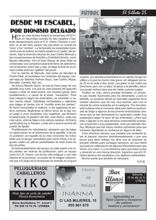 fútbol                                 El Silbato 2

 desde mi escabel,
por dionisio delgado
  H     ace ya unas fechas finalizó la temporada 2010/11,
        que en resumidas cuentas ha sido negativa y bas-
tante decepcionante para el C.D. Utrera. Puestos a ana-
lizar, no es tan fácil, porque hay que tener en cuenta los
“pros” y los “contras”. La temporada se presentaba ilusio-
nante pues la anterior se había estado a un “golito” del as-
censo, bajo la dirección técnica de Juan Carlos Menudo y
las incorporaciones de Antoñito y Cristóbal Carreño, como
figuras relevantes. Con el buen bloque de años atrás se
comenzaba una campaña ilusionante llena de optimismo,
con el ascenso entre ceja y ceja, se llega al final de la pri-
mera vuelta entre los “gallitos” del grupo.
   Con la marcha de Menudo, días antes de Navidad al
Puerto Real, se tambalean los cimientos del equipo, cau-          ocasión, por ejemplo presentarse en un partido de liga sin
san baja por distintos motivos: Buyo, Juan Carlos, Migue,         utillero y lo que és mucho más grave, sin delegado (jorna-
Revuelta, Carreño, Moi, etc..                                     da 23 en la visita a San José). Los goles no los meten los
   Se ficha a Manolo Gavín, el cual se hace cargo de una          Directivos, pero con su labor, el apoyo a la plantilla y técni-
plantilla muy corta, a la que se unen jóvenes del segundo         cos puede motivar para que los metan quienes juegan.
equipo y otros en edad juvenil, con muchas ganas, pero              Finalizó un ciclo, ahora procede formatear un proyec-
posiblemente y a causa de la edad, “inexpertos”. Para             to que resulte ilusionante para los aficionados y para la
esta categoría según los entendidos, se necesitan a va-           plantilla, un proyecto donde se intercalen jugadores de la
rios “perros viejos”, futbolistas contrastados y veteranos        cantera utrerana, que los hay muy buenos, pero con la
que salgan al campo con el “cuchillo entre los dientes”.          mezcla de varios avezados en la categoría. Por otro lado,
Ni Gavín encontraba el sistema, ni los jugadores la por-          este hubiese sido el momento ideal para darle la oportuni-
tería contraria, llegándose al último tercio de la liga con       dad de dirigir a algunos de los jóvenes entrenadores utre-
un juego y unos resultados muy negativos, que llevaron            ranos que ya han demostrado su capacidad y están muy
el desencanto al graderío del San Juan Bosco, cada vez            preparados según el decir de los entendidos. ¿Para qué
más vacío, sólo los fieles a los colores resistían. Al final la   traer a alguien si en casa tenemos entrenadores jovenes,
quinta plaza es un fracaso, y más aún a quince puntos del         con proyección y muy preparados, como por ejemplo: Mu-
puesto de liguilla.                                               ñoz, Montoya que han hecho méritos suficientes para que
   Posiblemente los mandatarios, pensaron que las bajas           hubiesen depositado su confianza en alguno de ellos.
no repercutirían en el rendimiento de la plantilla, o tal vez       A los directivos deciros, que prestais una excelente la-
no pudieron, por aquello de la crisis, encontrar los futbo-       bor al deporte utrerano desinteresadamente y que sois
listas que el equipo necesitaba para hacer frente a la se-        pocos para tanto trabajo, los años que se avecinan se
gunda vuelta con plenas posibilidades de estar entre los          preveén dificiles para conseguir sponsors, así que habrá
dos de arriba.                                                    que pedir la colaboración de algunos aficionados para que
   El desmantelamiento del equipo, la mala suerte o la cri-       echen una mano, ó a ex-directivos para que todos juntos
sis pueden ser motivos de justificación, pero un equipo           y remando en una misma dirección, logremos que el C.D.
como el C.D. Utrera, uno de los más antiguos y con más            Utrera alcance los resultados y los objetivos pretendidos.
historia de la provincia, no puede dar la imagen institucio-        Mucha suerte que también es necesaria.
nal que a lo largo de la temporada ha ofrecido en el guna                                                               D.D.M

    PELUQUERÍADE                                                    Centro
     CABALLEROS                                                                                                     Belmonte, 1
                                                                        de                                    Tlf: 95 486 28 70

   KIKO                                                            Belleza
                                                                                                                       UTRERA



  ¡Todo tipo de corte de cabello!
       Precios Económicos
                                                 INANNA                                         Especialidad en
                                               C/ LAS MUJERES, 15                         Tapas Caseras y Desayunos
  María Auxiliadora, 17 - Local 1                                                                 ¡Se celebran
   Tlf: 606 19 74 70 - UTRERA                       955 861 679                             bautizos y comuniones!
 