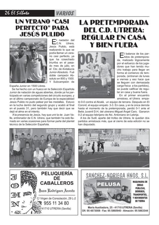 2 El Silbato    varios
      UN VERANO “CASI   LA PRETEMPORADA
      PERFECTO” PARA     DEL C.D. UTRERA:
       JESÚS PULIDO
                                                               REGULAR EN CASA
                                      E    l nadador del
                                           C.N.   Utrera,
                                    Jesús Pulido, está           Y BIEN FUERA
                                    realizando lo que se

                                                                         E
                                    podía llamar un vera-                                            l balance de los par-
                                    no casi perfecto, ya                                             tidos de pretempora-
                                    que ha cosechado                                           da, matizado lógicamente
                                    triunfos en el pasa-                                       por el esfuerzo de los juga-
                                    do mes de julio, en                                        dores que han tenido mu-
                                    el Cto. de Andalucía                                       cho trabajo para llegar en
                                    Junior-Absoluto. Fué                                       forma al comienzo de tem-
                                    doble campeón Ab-                                          porada, (entrenan de lunes
                                    soluto en 800 y 1500.                                      a viernes y eso hace que
                                    Y Subcampeón de                                            se lleguen con demasiada
  España Junior en 1500 Libres.                                                                carga física a los partidos),
     Se ha hecho con un hueco en la Selección Española                                         se puede calificar de regu-
  Junior de natación de aguas abiertas, donde ya ha par-                                       lar en casa y buena fuera.
  ticipado en varias competiciones del circuito europeo, y                                       En el primer encuentro
  en el último campeonato de Europa de la especialidad                                         amistoso, el Utrera empa-
  Jesús Pulido no pudo pelear por las medallas. Estuvo       tó 0-0 contra el Alcalá, un equipo de tercera. Después en El
  en la lucha dentro del segundo grupo y acabó al final      Coronil, el equipo empato 3-3. En casa, y en la única derrota
  en el puesto 31, pero también hay que decir que se         hasta el momento de la pretemporada, perdió 0-1 ante el
  dejó el alma en el intento.                                Betis Juvenil D.H, del utrerano Miguel Ángel Caro. Ganaron
     A la presencia de Jesús, hay que unir la de Juan Va-    0-2 al equipo lebrijano de Atc. Antoniano en Lebrija.
  lle, entrenador de C.N. Utrera, que también ha sido lla-     A los de Sutil, aparte del trofeo de Utrera, le quedan dos
  mado en varias ocasiones para formar parte del plantel     partidos amistosos más, que al cierre de esta edición no se
  técnico de la Selección Española.                          han disputado.




                            PELUQUERÍA
                                   DE
                                                                                                             MAQUINARIA DE
                            CABALLEROS                                       PELUSA                              OBRAS
                                                                                                                PÚBLICAS,
                           Juan Rodríguez Acosta                                                               DERRIBOS,
                                                                                                             TRANSPORTES,
                         C/ Virgen de Consolación, 29 L-2                                                    Y MOVIMIENTOS
                                                                                                               DE TIERRA
                               955 11 34 80
                             41710 UTRERA (Sevilla)                   María Auxiliadora, 25 - 41710 UTRERA (Sevilla)
                                                                Ofi: 95 4873008 - Fax: 95 5860940 - Almacén: 95 5863344
 
