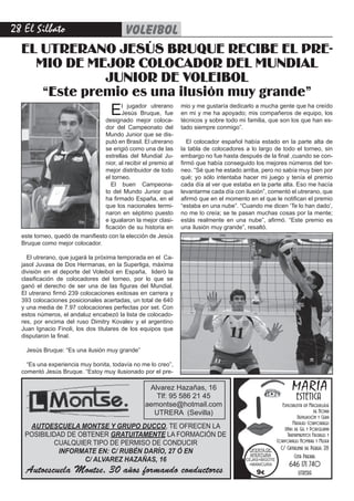 2 El Silbato    voleibol
  EL UTRERANO JESÚS BRUQUE RECIBE EL PRE-
    MIO DE MEJOR COLOCADOR DEL MUNDIAL
              JUNIOR DE VOLEIBOL
     “Este premio es una ilusión muy grande”
                                     E  l jugador utrerano
                                        Jesús Bruque, fue
                                 designado mejor coloca-
                                                                 mio y me gustaría dedicarlo a mucha gente que ha creído
                                                                 en mi y me ha apoyado; mis compañeros de equipo, los
                                                                 técnicos y sobre todo mi familia, que son los que han es-
                                 dor del Campeonato del          tado siempre conmigo”.
                                 Mundo Junior que se dis-
                                 putó en Brasil. El utrerano        El colocador español había estado en la parte alta de
                                 se erigió como una de las       la tabla de colocadores a lo largo de todo el torneo, sin
                                 estrellas del Mundial Ju-       embargo no fue hasta después de la final ,cuando se con-
                                 nior, al recibir el premio al   firmó que había conseguido los mejores números del tor-
                                 mejor distribuidor de todo      neo. “Sé que he estado arriba, pero no sabía muy bien por
                                 el torneo.                      qué; yo sólo intentaba hacer mi juego y tenía el premio
                                    El buen Campeona-            cada día al ver que estaba en la parte alta. Eso me hacía
                                 to del Mundo Junior que         levantarme cada día con ilusión”, comentó el utrerano, que
                                 ha firmado España, en el        afirmó que en el momento en el que le notifican el premio
                                 que los nacionales termi-       “estaba en una nube”. “Cuando me dicen ‘Te lo han dado’,
                                 naron en séptimo puesto         no me lo creía; se te pasan muchas cosas por la mente;
                                 e igualaron la mejor clasi-     estás realmente en una nube”, afirmó. “Este premio es
                                 ficación de su historia en      una ilusión muy grande”, resaltó.
  este torneo, quedó de manifiesto con la elección de Jesús
  Bruque como mejor colocador.

    El utrerano, que jugará la próxima temporada en el Ca-
  jasol Juvasa de Dos Hermanas, en la Superliga, máxima
  división en el deporte del Voleibol en España, lideró la
  clasificación de colocadores del torneo, por lo que se
  ganó el derecho de ser una de las figuras del Mundial.
  El utrerano firmó 239 colocaciones exitosas en carrera y
  393 colocaciones posicionales acertadas, un total de 640
  y una media de 7.97 colocaciones perfectas por set. Con
  estos números, el andaluz encabezó la lista de colocado-
  res, por encima del ruso Dimitry Kovalev y el argentino
  Juan Ignacio Finoli, los dos titulares de los equipos que
  disputaron la final.

   Jesús Bruque: “Es una ilusión muy grande”

    “Es una experiencia muy bonita, todavía no me lo creo”,
  comentó Jesús Bruque. “Estoy muy ilusionado por el pre-

                                                   Alvarez Hazañas, 16 16
                                                          Alvarez Hazañas,                                      MARÍA
                                                     Tlf: 95 58695 586 21 45
                                                              Tlf: 21 45                                          ESTÉTICA
                                                  aemontse@hotmail.com
                                                     aemontse@hotmail.com                                 Especialista en Maquillaje
                                                             UTRERA (Sevilla)
                                                    UTRERA (Sevilla)                                                        de Novia
                                                                                                                   Depilación y Cera
                                                                                                                Masajes Corporales
    AUTOESCUELA MONTSE Y GRUPO DUCCO, TE OFRECEN LA                                                        Uñas de Gel y Porcelana
   POSIBILIDAD DE OBTENER GRATUITAMENTE LA FORMACIÓN DE                                                      Tratamientos Faciales y
           CUALQUIER TIPO DE PERMISO DE CONDUCIR                                                        Corporales Hombre y Mujer
                                                                                                          C/ Catalina de Perea, 28
             INFORMATE EN: C/ RUBÉN DARÍO, 27 Ó EN                                        OFERTA DE
                                                                                           APERTURA             Cita Previa:
                    C/ ALVAREZ HAZAÑAS, 16                                               CEJAS+BIGOTE
                                                                                          +MANICURA           646 171 740
   Autoescuela Montse, 30 años formando conductores                                          9€                    UTRERA
 
