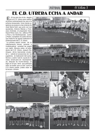 FÚTBOL   El Silbato 
         EL C.D. UTRERA ECHA A ANDAR
 E    l 25 de julio fue el día elegido
      por el C.D. Utrera para realizar
el primer entrenamiento de cara a la
próxima temporada. Unos treinta ju-
gadores se pusieron a las ordenes de
José María Sutil, que junto con sus
ayudantes, Antonio Macias y Fran-
cisco Andrade, el preparador físico
David Pérez Caro, los utilleros Piña
y Paco y los fisioterapeutas Juanlu
y Pedro, completan el cuadro técnico
que hasta fin de agosto realizaran la
pretemporada del C. D. Utrera.
  La primera sesión constó de un
calentamiento, breves carreras y
multidisciplinar variedad de juegos
con balón. Minutos antes, el presi-
dente del C.D. Utrera, Joaquín Ro-
dríguez, dió la bienvenida al plan-
tel y solicitó el compromiso de los
jugadores, la implicación del cuerpo
técnico y sobre todo la ayuda de la
masa social para ver recompensa-
da, después de mucho tiempo, un
logro en el que tiene que participar
toda la ciudad, que un club como el
C.D. Utrera puede y debe estar en
la tercera división.
 